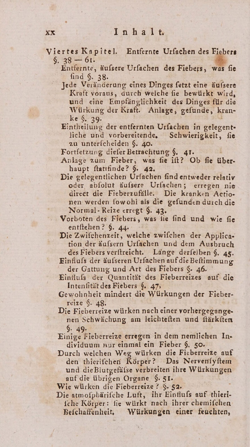 Viertes Kapitel. Entfernte Urfachen des Fiebers $. 38 — 61. 2 Entfernte, äufsere Urfachen des Fiebers, was fie find $. 38. Jede Vernelrunge eines Dinges fetzt eine äufsere Kraft voraus, durch welche fie bewürkt wird, und eine Empfänglichkeit des Dinges für die Suter der Kraft. Anlage, gefunde, kran- ke‘, 3 Eintheilune der entfernten Urfachen in gelegent- liche und vorbereitende, Schwierigkeit, fie zu unterfcheiden $. 40. Fortfetzung dieler Betrachtung $, qr. Anlage zum Fieber, was fie it? Ob fie über- haupt ftatıfinde? 9. 42. Die gelegentlichen Urfachen find entweder relativ oder abfolut äufsere Urfachen; erregen nie direct die Fieberzufälle. Die kranken Actio- nen werden fowohl als die gefunden duch die Normal- Reize erregt $. 43. Vorboten des Fiebers, was die find und wie fie entliehen ? $. 44 Die Zwifchenzeit, welche zwifchen der Applica- tion der äufsern Urfachen und dem Ausbruch des Fiebers verftreicht. Länge derfeiben $, 45. Finfiufs der äufseren Urfachen auf die Beftimmung der Gattung: und Art des Fiebers $. 46. Eindufs der Quantität des Fieberreizes auf die Intenfität des Fiebers $. 47; Gewohnheit mindert die Würkungen der Fieber- reize $. 48. Die Fieberreize würken nach einer vorhergegange- nen Schwächung am leichteften und flärkften $. 49. Einige Fieberreize erregen in dem nemlichen In- dividuum nur einmal ein Fieber $. 50. Durch welchen Weg würken die Fieberreize auf den thierifchen Körper? Das Nervenfyftem und dieBiutgefäfse verbreiten ihre Würkungen auf die übrigen Organe $. 51. Wie würken die Fieberreize ? $. 52. Die atmofpbärifche Luft, ihr Einflufs auf thieri- iche Körper: fie würkt nach ihrer chemifchen Beichaffenheit, Würkungen einer feuchten,