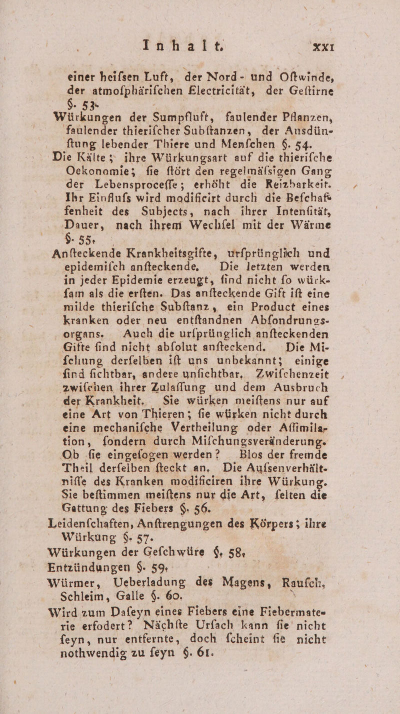 TIahalt xXı einer heifsen Luft, der Nord- und Oftwinde, ge atmofphärifchen Flectricität, der Geftirne 5 3« Würkungen der Sumpfluft, faulender Pflanzen, faulender thierifcher Subftanzen, der Ausdün- ftung lebender Thiere und Menfchen $. 54. Die Kälte; ihre Würkungsart auf die thierifche Oekonomie; fie ftört den regelmälsigen Gang der Lebensproceffe; erhöht die Reizharkeit. Ihr Einflufs wird modifieirt durch die Befchaf fenheit des Subjects, nach ihrer Intenfität, RR nach ihrem Wechfel mit der Wärme Fe TER Anfteckende Krankheitsgifte, urfprünglich und epidemifch anfteckende, Die letzten werden in jeder Epidemie erzeugt, find nicht fo würk- fam als die erften. Das anfteckende Gift ift eine milde thierifche Subftanz, ein Product eines kranken oder neu entftandnen Abfondrungs- organs. Auch die urfprünglich anfteckenden Gifte find nicht abfolut anfteckend. Die Mi- fehung derfelben it uns unbekannt; einige find fichtbar, andere unfichtbar, Ewilchenzeit ‚zwiflchen ihrer Zulaffung und dem Ausbruch der Krankheit. Sie würken meiftens nur auf eine Art von Thieren; fie würken nicht durch eine mechanifche Vertheilung oder Aflimilg- tion, fondern durch Mif fchungsveränderung. Ob fie eingefogen werden? Blos der fremde Theil derfeiben fteckt an. Die Aufsenverhält- niffe des Kranken modifieiren ihre Würkung. Sie beffimmen meiftens nur die Art, felten die Gattung des Fiebers $. 56. Ä Leidenfchaften, Anftrengungen des Körpers; ihre Würkung $. 57. Würkungen der Gefchwüre $, 58. Entzündungen $. 59, | | Würmer, Ueberladung des Magens, Raufch, Schleim, Galle $. 60. Wird zum Dafeyn eines Fiebers eine Fiebermate» rie erfodert? Nächte Urfach kann fie’ nicht feyn, nur entfernte, doch fcheint fie nicht nothwendig zu feyn $. 61.