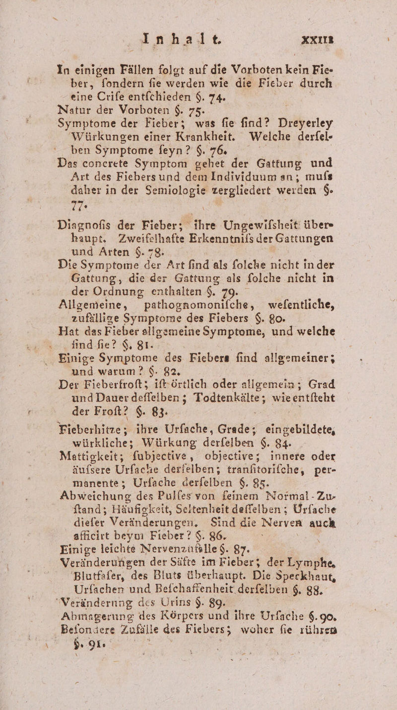 \ 4A N halt XXIIE In einigen Fällen eig auf die Vorboten eo Fie- ber, fondern fie werden wie die Fieber durch Symptome der Fieber; was fie find? Dreyerley Würkungen einer Krankheit. Welche derfel- ben Symptome feyn?$.7&amp; Das concerete Symptom gehet der Gattung und Art des Fiebersund dem Individuum an, mufs daher ın der Se u zergliedert werden $. 7 Diagnofis der Fieber; ihre Ungewifsheit‘ über» haupt. Zweifelhafte Erkenntnifs der Gattungen und Arten $. 78: Die Symptome der Art End als folche nicht in der Gattung, die der Gattung als folche nicht in der Ordnung enthalten &amp;. 79. | Allgemeine, pathognomonifche, welfentliche, zufällige Symptome des Fiebers $. 80. iind-fie? 9, 81. und warum? 6. 82. Der Fieberfroft; ift-örtlich oder allgemein; Grad und Dauer deffelben ; Todtenkälte; ; wie entfieht der Froft? $. 83. würkliche; Würkung derfelben $. 94. Mattigkeit; fubjective, objective; innere oder äufsere Urfache derfelben; tranfitorifche, per- manente; Urfache derfelben $. 95. Abweichung des Pulfes von feinem Normal- Zu. ftand; Häufigkeit, Seltenheit deffelben ; Urfache et Veränderungen. Sind die Nerven auch afficirt beym Fieber? $. 86. Einige leichte Nervenzufälle $. 87. Veränderungen der Säfte im Fieber; der Lymphe, 'Blutfafer, des Bluts überhaupt. Die Speckhaut, Urfachen und Befchaffenheit.derfelben $. 88, Abmagerung des Körpers a ihre Urfache 8.90, Belondere Zufälle des Fiebers; woher fie sührrn s PIE