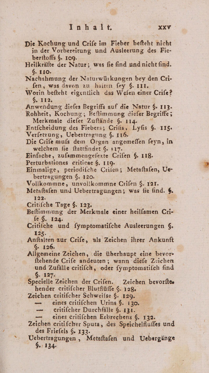 Die Kochung und Crife im Fieber befteht hiche in der Vorbereitung und Ausleerung des Fie- beritoffs $. 109. Heilkräfte der Natur; was fie find und nicht find. $. 110. Nachahmung der Naturwürkungen bey den Cri- . „fen, was davon zu haiten fey $. III. Worin befteht eigentlich das Wefen einer Crife? $. 112. Anwendung diefes Begriffs auf die Natur $. 113- - Robheit, Kochung;; Befimmung diefer Begriffe ; Merkmale diefer Zuflände 9. 114. ? Entfcheidung des Fiebers; a ı Lyfis $. 115 Verfetzung, Uebertragung $. 116 Die Crife mufs dem Organ angemelfen feyn, in welchem Sie ftattfindet $. 117 Einfache, zufammengefezte Ciifen 118. Perturbationes eriticae $, IIQ- Einmalige, periodifche Crilen; Metaftafen, Ue- bertragungen $. 120. Vollkommne, unvollkommne Crifen $. Iar. Metaftafen und Uebertragungen; was fie find. $ 122. ‚Critifche Tage $. 123. Beftimmung der Merkmale einer heilfamen Cri- fe $. 124. Critiiche und fymptomatifche Ausleerungen $. 125. | Auer zur Crife, als. Zeichen ihrer Ankunft $: 126. Allgemeine Zeichen, .die überhaupt eine bevor- ftehende Crife andeuten ; wann diefe Zeichen - Zufälle eritifch, oder fymptomatilch find . 127; Specielle Zeichen der Crifen. Zeichen bevorftes hender critifcher Blutflüffe $. 128 Zeichen critifcher Schweifse $. 129. — eines critifchen Urins $. 130. | — _ eritifeher Durchfälle $. 131. eines Critifchen Erbrechens $. 132. | Zeiche eritifeher Sputa, des Speichelfluffes und des Friefels $. 132. Pe : Metoftafen und Vebergänge .'134