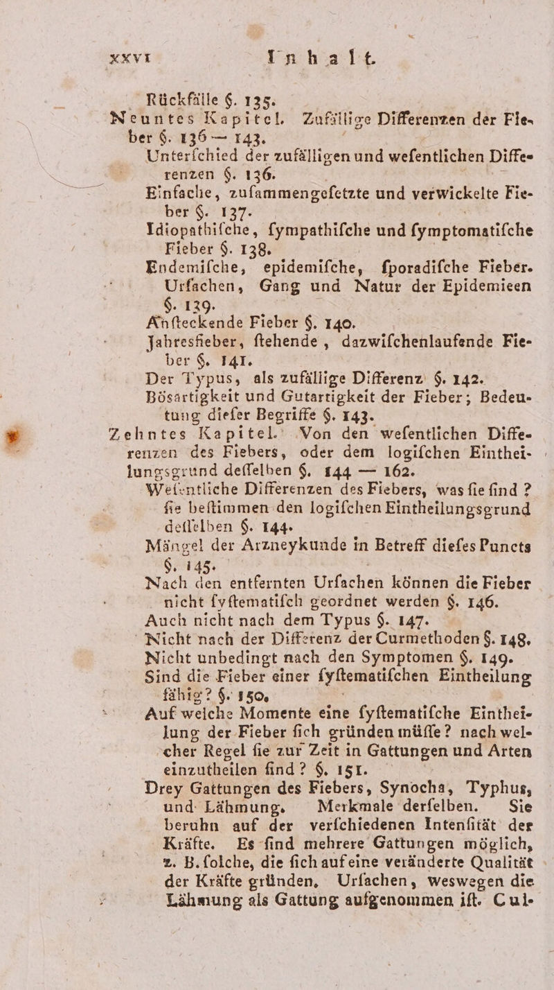 _ Rückfälle $. 135: Neuntes Kapitel. Zufällige Differenzen der File ber $. 136 — 142. Unterfchied der zufälligen und wefentlichen Diffe- tenzen $. 136. Einfache, zufammengefetzte und verwickelte Fie- ber $. 137. Idiopathifehe, (ympathifche und (ymptomatifche Fieber $. 138. En fendiäbe,: epidemifche, fporadifche Fieber. Urfachen, Gang und Natur der Epidemicen $. 1 Ki feckadds Fieber $. 140. Jahresfieber, ftehende , dazwifchenlaufende Fie- ber ©, I4T. Der Typus, als zufällige Differenz $. 142. | Bösartigkeit und Gutartigkeit der Fieber; Bedeu- tung diefer Begriffe $. 143. Zehntes Kapitel.‘ Von en wefentlichen Diffe- renzen des Fiebers, oder dem logifchen Einthei- lungsgrund deffelben $, 144 — 162. Wei: :ntliche Differenzen des Fiebers, wasfie find ? fie beflimmen den logifchen Eintheilungsgrund deflelben $. 144 Mängel der Arzneykunde in Betreff diefes Puncts $. 14 Nach et entfernten Ürfschen können die Fieber nicht {yftematifch geordnet werden $. 146. Auch nicht nach dem Typus $. 147. Nicht nach der Differenz der Curmetloden $. 148. Nicht unbedingt nach den Symptomen $, 149. Sind die Fieber einer [yitematifchen Eintheilung fähız? 9. 150, Auf weiche Momente eine fyftematifche Einthei- lung der Fieber fich gründen müfle? nach wel- ‚cher Regel fie zur Zeit in Gattungen und Arten einzutheilen find ? $, 151. Drey Gattungen des Fiebers, Synocha, Typhus, und Lähmung. Merkmale derfelben. Sie beruhn auf der verfchiedenen Intenfität der Kıäfte. Es find mehrere Gattungen möglich, 2. B.folche, die fich aufeine veränderte Qualität der Kräfte gründen, Urfachen, weswegen die Lähmung als Gattung gr if. Cul-