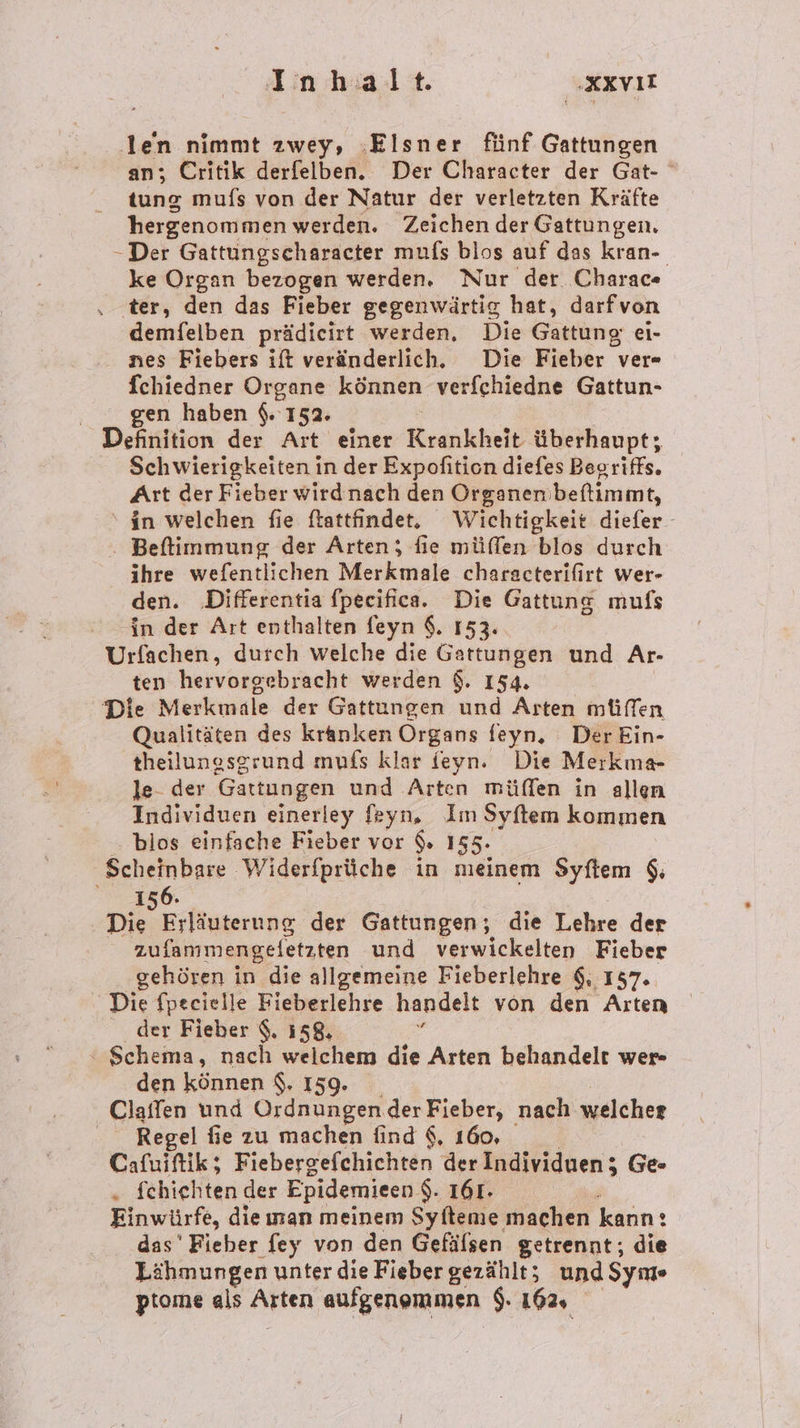 len nimmt zwey, ‚Elsner fünf Gattungen an; Critik derfelben. Der Character der Gat- tung mufs von der Natur der verletzten Kräfte hergenom men werden. Zeichen der Gattungen, -Der Gattungscharacter mufs blos auf das kran-. ke Organ bezogen werden. Nur der. Charac« . .ter, den das Fieber gegenwärtig hat, darfvon demfelben prädicirt werden, Die Gattung ei- nes Fiebers ift veränderlich. Die Fieber ver- fchiedner Organe können verfchiedne Gattun- gen haben $. 152. Definition der Art einer Krankheit überhaupt; Schwierigkeiten in der Expofition diefes Begriffs. Art der Fieber wirdnach den Organembeftimmt, in welchen fie ftattfindet. Wichtigkeit diefer- Beftimmung der Arten; fie müffen blos durch ihre wefentlichen Merkmale characterifirt wer- den. ‚Differentia fpecifica. Die Gattung mufs in der Art enthalten feyn $. 153. Urfachen, durch welche die Gattungen und Ar- ten hervorgebracht werden $. 154. Die Merkmale der Gattungen und Arten müffen Qualitäten des kranken Organs feyn, Der Ein- theilungsgrund mufs klar feyn. Die Merkma- le- der Gattungen und Arten müffen in allen Individuen einerley feyn, Im Syfliem kommen blos einfache Fieber vor 9. 155. Scheinbare Widerfprüche in meinem Syftem $, 156. DE Eifäggerung der Gattungen; die Lehre der zufanmengeletzten und verwickelten Fieber gehören in die allgemeine Fieberlehre 6, 157. Die fpecielle Fieberlehre handelt von den Arten der Fieber $. 158, . ‘ Schema, nach welchem die Arten behandelt wer den können $. 159. Claffen und Ordnungen der Fieber, nach welcher Regel fie zu machen find $, 160, Cafuiftik; Fiebergefchichten der Individuen; Ge- „ fehiehten der Epidemieen $. 161- Einwürfe, die ıman meinem Syfteme machen kann: : das' Fieber fey von den Gefälsen getrennt; die Lähmungen unter die Fieber gezählt; undSyme ptome als Arten aufgenommen $. 162,