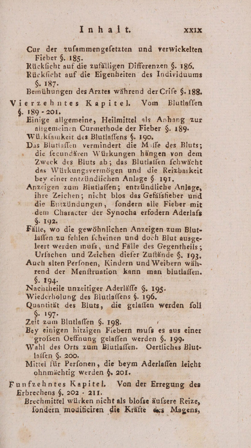 Inhalt XKIX Cur der zufammengefetzten und verwickelten Fieber 9, 185. Rücklicht auf die zufälligen Differenzen $. 186, Rückficht auf die Eigenheiten des Individuums 187. BE COR des Arztes während der Crife 9.188. Vierzehntes Kapitel. Vom Blutlaffen $. 189 - 201. ‚Einige allgemeine, Heilmittel als Anhang zur . aligemieinen Curmethode der Fieber $. 189. Wü:kfaimkeit des Blutlaffens $. 190, Das Blutiaffen vermindert die M:(Te des Bluts; » die fecundären Würkungen hängen von dem Zweck des Bluts ab; das Blutiaffen fchwächt das Würkungsvermögen und die Reizbarkeit bey einer entzündlichen Anlage $: 19T, Anzeigen zum Biutlaffen; entzündliche Anlage, iire Zeichen; nicht blos das Gefälsfheber und die Entzündungen, fondern alle Fieber ‚mit ‚dem Character der Bene erfodern Aderlafs $. 192. Fälle, wo die gewößnlichen Anzeigen zum Blut» laffen zu fehlen fcheinen und doch Blut ausge- leert werden ınufs, und Fälle des Gegentheils; Urfachen und Zeichen diefer Zuftände $, 193, Auch alten Perfonen, Kindern und Weibern wäh- rend der Menitruation kann man Bindieflen. $. 194 N unzeitiger Aderläffe $, 195. Wiederholung des Blutlaffens $. 196, Quantität des Bluts, die gelaflen werden foll $ 1 | Zeit . Blutlaffen $. 198.  ‚Bey einigen hitzigen Fiebern mufs es aus einer ‘grolsen Oeffnung gelaflen werden $. 199: Wahl des Orts zum Blutlaffen. Oertliches Blut- laffen $. 200. Mittel für Perfonen, die beym Aderlaflen leicht ohnmächtig werden $, 201. Funfzehntes Kapitel. Von der Erregung des Erbrechens $, 202 - 211. | Brechmittel würken nicht als blofse äufsere Reize, fondern modificiren ‚die Kräfte des ‚Mageni,