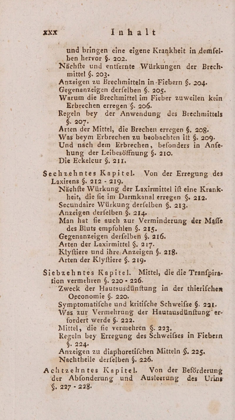 und bringen eine eigene Krankheit i in demfel- ben hervor $. 202. mittel $. 203. Anzeigen zu Brechmitteln in-Fiebern $. 2 Gegenanzeigen derfelben $. 205. Warum die Brechmittel im Fieber zuweilen kein Erbrechen erregen '$. 206. Regeln bey der ” Anwendung des Brechmittels $. 207: Arten 3 Mittel, die Brechen erregen $. 208. Was beym Erbrechen zu beobachten itt $. 209. Sec hung der Leibesöffnung $. 210. Die Eckeleur $, 211. hzehntes Kapitel. Von der Erregung des Nächfte Würkung der Laxirmittel it eine Krank- heit, die fie im Darmkanal erregen $. 212. Secundaire Würkung derfelben $. 213. Anzeigen derfelben $. 214. Man hat fie auch zur Verminderung der Malle des Bluts empfohlen $. 215. Gegenanzeigen derfelben $. 216. Arten der Laxirmittel $. 217. Klyftiere und ihre: Anzeigen $. 218. Arten der Rlyftiere $. 219. Osconomie $. 220. Symptomatifche und kritifche Schweifse $. 2a1. Was zur Vermehrung der RE er- fordert werde $. 222. Mittel, die fie vermehren $. 223. Regeln 7 Erregung des Schweifses in Fiebern S. 22 Bien zu diaphoretifchen Mitteln $. 225. Nachtheile derfelben $. 226. $ 227 - 228.