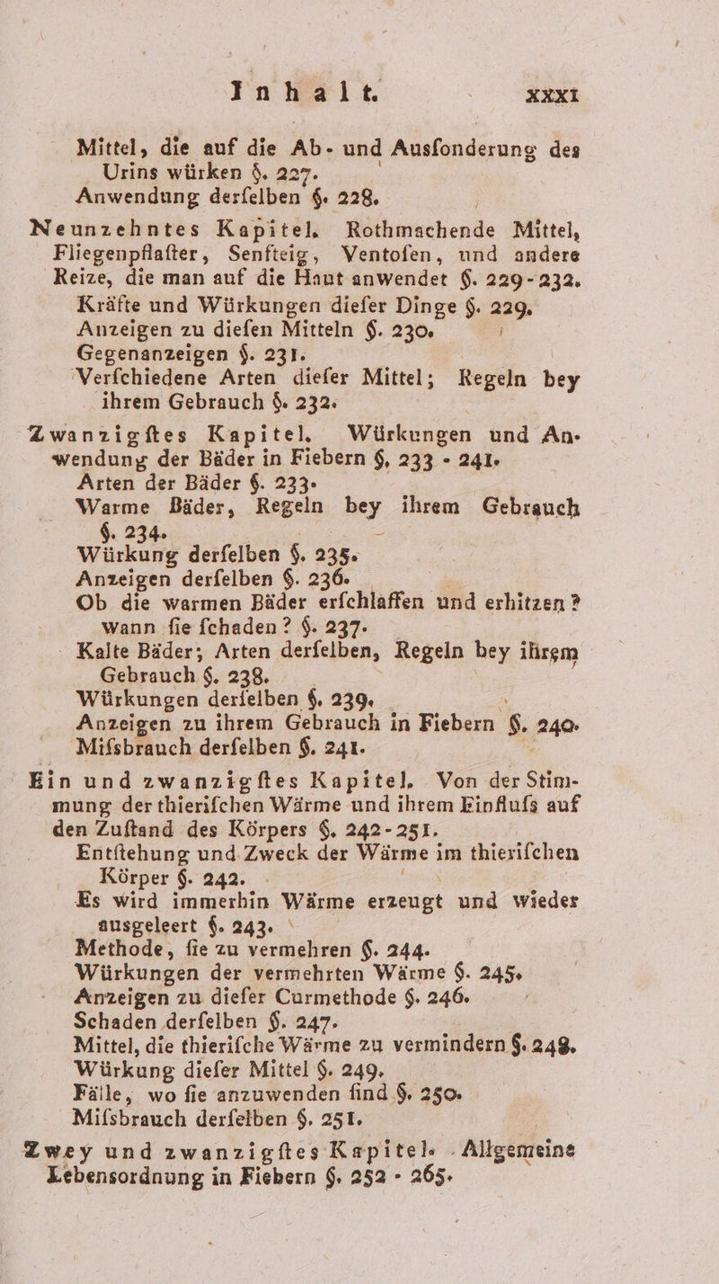 Mittel, die auf die Ab. und Akenduune des Uring würken $. 22 Anwendung derfelben $. 228. Neunzehntes Kapitel, Rothmachende Mittel, Fliegenpflafter, Senfteig, Ventofen, und andere Reize, die man auf die Haut anwendet $. 229-232, Kräfte und Würkungen diefer Dinge $. 229. Anzeigen zu diefen Mitteln $. 230. Gegenanzeigen $. 231. 'Verfchiedene Arten diefer Mittel; Regeln bey ihrem Gebrauch $. 232. Zwanzigftes Kapitel, Würkungen und An- wendung der Bäder in Fiebern $, 233 - 241. Arten der Bäder 6. 233. Warme Bäder, Regeln hey ihrem Gebrauch $. 234. Würkung derfelben s. 235: Anzeigen derfelben $. 236. Ob die warmen Bäder erfchlaffen und erhitzen ? wann fie fchaden ? $. 237. ‘ Kalte Bäder; Arten derfelben, Regeln hey ihrem Gebrauch 8. 238. _ Würkungen derlelben $. 239. Anzeigen zu ihrem Gebrauch in Fiebern $ PAR Mifsbrauch derfelben $. 241. Ein und zwanzigftes Kapitel. Von der Stim- mung der thierifchen Wärme und ihrem Einflufs auf den Zuftand des Körpers $. 242-251. Entftehung und Zweck der Wärme i im thierifchen Körper $. 242. - &amp;s wird immerhin Wärme an und wieder ausgeleert $. 243. ‘ Methode, fie zu vermehren $. 244. Würkungen der vermehrten Wärme $. 245 Anzeigen zu diefer Curmethode $. 246. / Schaden derfelben $. 247; Mittel, die thierifche Wärme zu vermindern $. 248. Würkung diefer Mittel $. 249, Fälle, wo fie anzuwenden find 9, 250 Mifsbrauch derfeiben $. 25T. Zwey und zwanzigftes Kapitel ‚ Allgenreine Lebensordnung in Fiebern $. 252 - 265.