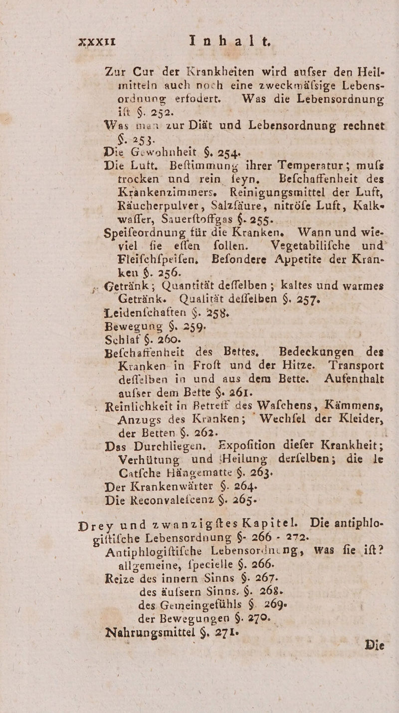 Zur Cur der Krankheiten wird aufser den Heil- mitteln auch nach eine zweckmälsige Lebens- ordnung erfoderte Was die Lebensordnung it $. 252. a Was man zur Diät und Lebensordnung rechnet 8.253. Die Gewohnheit 9, 254. | Die Luft. Beftimmung ihrer Temperstur; mufs trocken und rein feyn. Befchaffenheit des Krankenzimmers. Reinigungsmittel der Luft, Räucherpulver, Salzfäure, nitröfe Luft, Kalk« waffer, Sauerfinffgas $. 255.. Speifeordnung für die Kranken. Wann und wie- viel fie eflen follen. Vegetabilifche und’ Fleifchfpeifen, Befondere Appetite der Kran- ken $. 256. EN „Getränk; Quantität deffelben ; kaltes und warmes Getränk. Qualität deflelben $. 257. Leidenfchaften $. 258. Bewegung $. 259. Schlaf $. 260. Befchaftenheit des Bette, Bedeckungen des Kranken- in Froft und der Hitze. T'ransport deflelben in und aus dem Bette. Aufenthalt aufser dem Bette $. 261. Reinlichkeit in Betreff des Walchens, Kämmens, Anzugs des Kranken; ' Wechfel der Kleider, der Betten $. 262. | | Das Durchliegen. #xpofition diefer Krankheit; Verhütung und {Heilung derfelben; die le Catfche Hängernatte $. 263. Der Krankenwärter $. 264. Die Reconvalefcenz $. 265. Drey und zwanzigites Kapitel. Die antiphlo- giftifche Lebensordnung $- 266 - 272. Antiphlogiftifche Lebensordnıng, Was fie ift? allgemeine, {pecielle $. 266. Reize des innern Sinns $. 267- des äufsern Sinns. $. 268. des Gemeingefühls $. 269. RS der Bewegungen $. 279. Nahrungsmittel $. 271» | Die