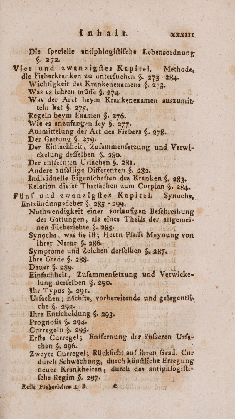 Inhalte xXXtiı er fpecielle a Lebensordnung. 272. R Vier und awanzigfies Kapitel, ' Methode, die Fieberkranken zu unterfuchen $. 273 - 284. Wichtigkeit des Krankenexamens $. 273. - Was es lehren mülle $. 274. | Was der Arzt beym Krankenexamen auszumit; teln hat 6. 275, | Regeln beym a $. 276. Wie es anzufang: n.fey $. 277. Ausmittelung der Art des Fiebers $. 278. Der Gattung $. 279. Der Einfachheit, Zufammenfetzung und Verwi- ckelung deflelben $. 280. Der entfernten Urlachen $, 28r, Andere zufällige Differenzen $. 282. Individuelle Eigenfchaften des Kranken $, 283. _ Relation diefer Thatfachen zum Curplan $. 284. Fünf und zwanzigftes Kapitel; . Synocha, Entzündungsfieber $, 285 - 29y. Nothwendigkeit einer vorläufigen Befchreibung der Gattungen, als eines Theils der, allgemei- . nen Fieberlehre $. 285. Synocha, was fie ift; Herrn, Pfaffs Meynung | von ihrer Natur Ss 286. Symptome und Zeichen derfelben s a7 i Ihre Grade $. 288. Ä g ' Dauer $. 289. Einfachheit, kung und Verwicke- > lung derfelben $. Bam: ‘Ihr Typus $. 291. | ' Urfachen ; nächtte, vorbereitende und gehgentii: che $. 29% | : Ihre Entfcheidung $ 29 Prognofis 296 Curregeln 9 295 Erfte Curregel; Entfernung der Aufseren Urfa- chen $ 296. Zweyte Curregel; Rückficht auf ihren Gut. Chr durch Schwächung, durch künftliche Erregung neuer Krankheiten, durch das antiphlogifti- fche Regim $. 297: . Reils Fieberlehre.£. B, EEE ran 3