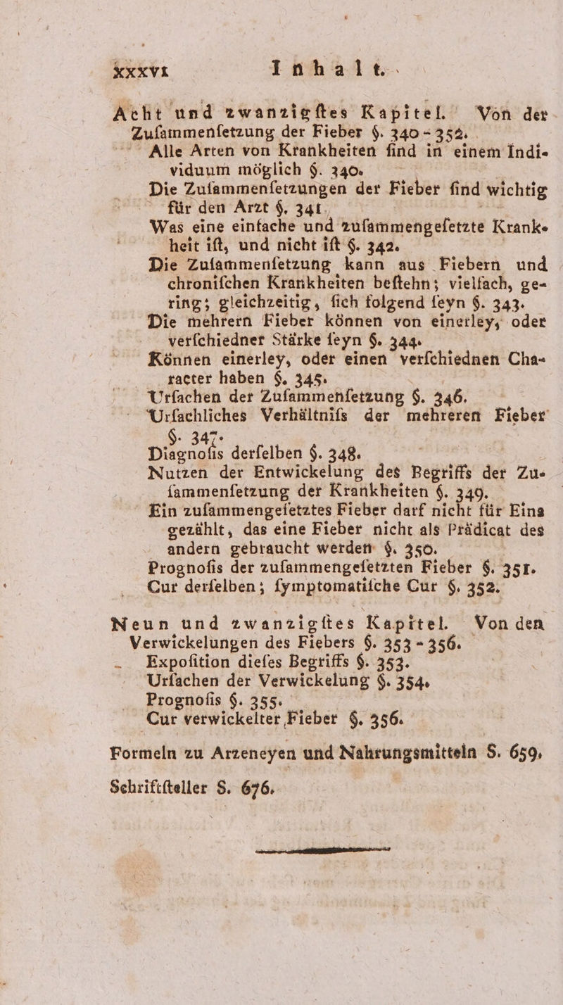 KXXVI Inhalte. Acht und zwanzigftes Kapitel. Von de _ Zufammenfetzung. der Fieber $. 340-35 5 Alle Arten von Krankheiten find in einem Indi- viduum möglich $. 340. Die Zufammenfetzungen der Fieber find wichtig für den Arzt $, 341. Was eine einfache und tt Krank heit ıft, und nicht ift $. 342. Die Zulammenfetzung kann aus Fiebern und chronifchen Krankheiten beftehn; vielfach, ge- ring; gleichzeitig, fich folgend feyn $. 343. Die mehrern Fieber können von einerleys oder verfchiedner Stärke feyn $. 344. Können einerley, oder einen verfchiednen Cha- racter haben $. 345. Urfachen der Zufammenfetzung $. 346. ne Verhältnifs der mehreren Fieber’ Diägnske derfelben $. 348. Nutzen der Entwickelung des Begrif der Zu«- fammenfetzung der Krankheiten $. 349. Ein zufammengeietztes Fieber darf ach für Eins gezählt, das eine Fieber nicht als Prädicat des andern gebraucht werdem $. 350. Prognofis der Rufanmengefäitten Fieber $. 351. Cur derfelben; Symptomatifche Cur $. 352. Neun und zwanzigiies Kapitel. Von den Verwickelungen des Fiebers $. 353 - 356. -. Expofition diefes Begriffs $. 353. Urfachen der Verwickelung $. 354, Prognolis $. 355. Cur verwickelter Fieber $. 356. Formeln zu Arzeneyen und Nahrungsmitteln S. 659, Schriftteller $. 676,