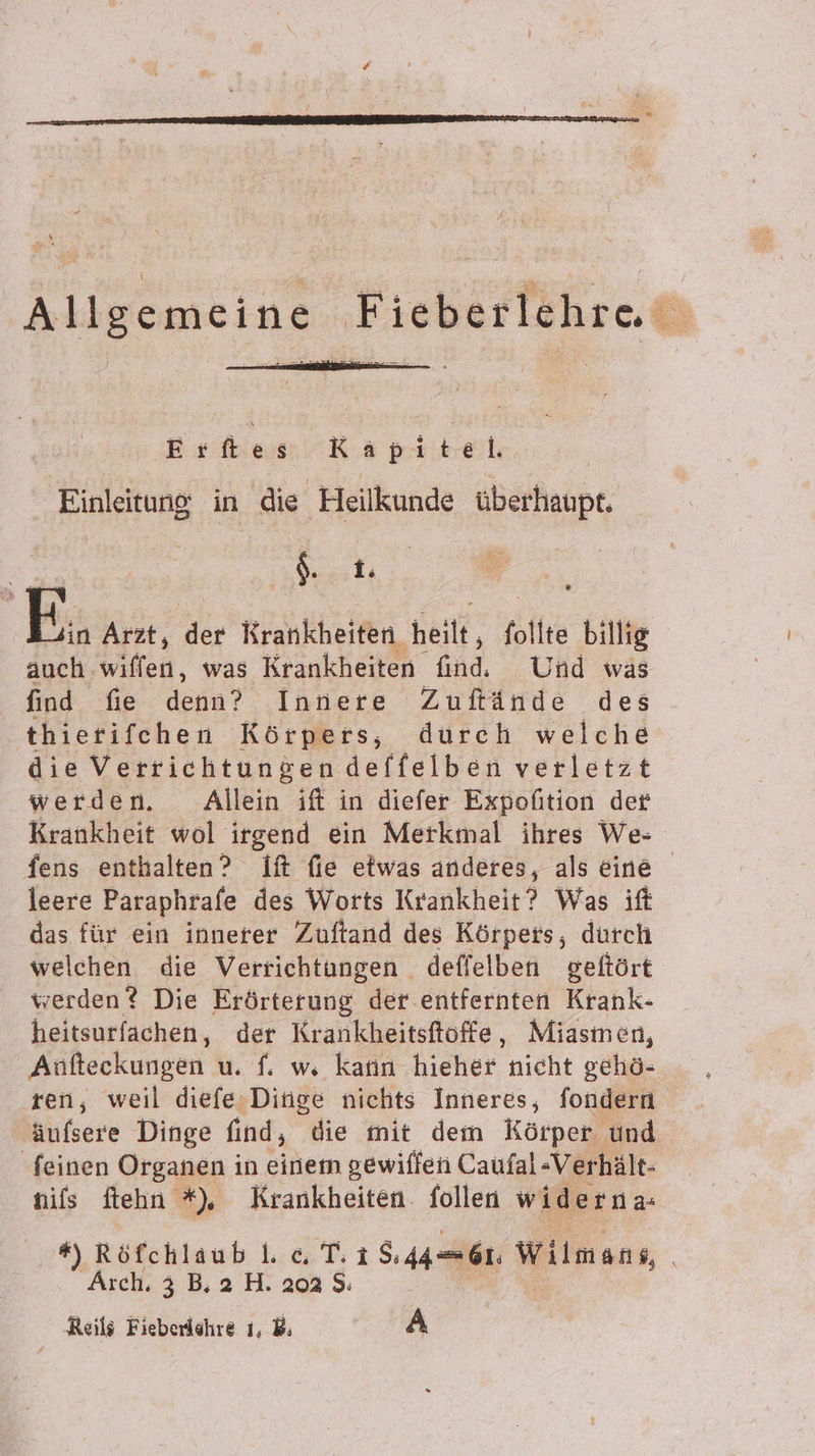 Allgemeine Fieberlehre Ertes Kapitel Ä Einleitung in die Heilkunde überhaupt. Gt, E.. Arzt, der Krankheiten heilt, follte billig auch wiffen, was Krankheiten kad Und was find fie denn? Innere Zuflände des thierifehen Körpers, durch welche die Verrichtungen deffelben verletzt werden. Allein ift in diefer Expofition der Krankheit wol irgend ein Merkmal ihres We- fens enthalten? If fie etwas anderes, als eine leere Paraphrafe des Worts Krankheit? Was ift das für ein innerer Zuftand des Körpets, durch welchen die Verrichtungen deffelben geftört werden? Die Erörterung der entfernten Krank- heitsurfachen, der Krankheitsftöffe, Miasmen, Anfteckungen u. f. w, kann hicher nicht gehö- ren, weil diefe,Dinge nichts Inneres, fondern äufsere Dinge find, die mit dem Körper und feinen Organen in einem gewiffen Caufal -Verhält- nils ftehn *%), Krankheiten. follen widerna- #) Röfchlaub . « T. 1 8.446. Wilmens, Arch, 3 B, 2 H. 202 $: