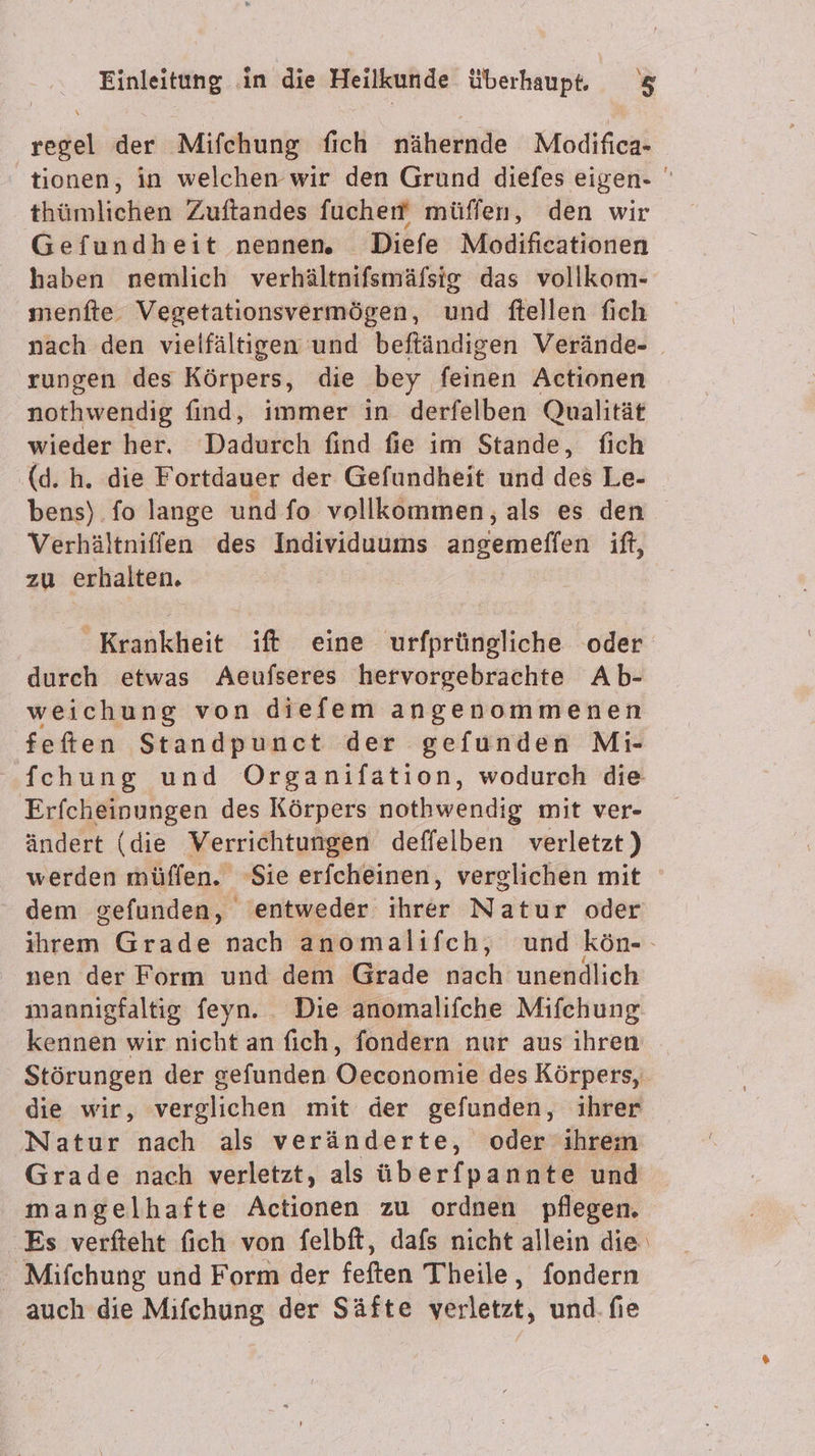 \ au der Mifchung fich nähernde Modifica- tionen, in welchen wir den Grund diefes eigen- thümlieken Zeaftandes fucherf müffen, den wir Gefundheit nennen. Diefe Modifieationen haben nemlich verhältnifsmäfsig das vollkom- menfte. Vegetationsvermögen, und ftellen fich nach den vielfältigen und beftändigen Verände- rungen des Körpers, die bey feinen Actionen nothwendig find, immer in derfelben Qualität wieder her. Dadurch find fie im Stande, fich (d. h. die Fortdauer der Gefundheit und des Le- bens) fo lange und fo vollkommen, als es den Verhältniffen des Individuums dnseineffen ift, zu erhalten. Krankheit ift eine urfprüngliche oder durch etwas Aeufseres hervorgebrachte Ab- weichung von diefem angenommenen feften Standpunct der gefunden Mi- fchung und Organifation, wodurch die Erfcheinungen des Körpers nothwendig mit ver- ändert (die Verrichtungen deffelben verletzt) werden müffen. Sie erfcheinen, verglichen mit dem gefunden, entweder ihrer Natur oder ihrem Grade nach anomalifch, und kön-- nen der Form und dem Grade ach unendlich mannigfaltig feyn. . Die anomalifche Mifchung kennen wir nicht an fich, fondern nur aus ihren Störungen der gefunden Oeconomie des Körpers, die wir, verglichen mit der gefunden, ihrer Natur nach als veränderte, oder-ihrem Grade nach verletzt, als überfpannte und mangelhafte Actionen zu ordnen pflegen. Es verfteht fich von felbft, dafs nicht allein die‘ Mifchung und Form der feften Theile, fondern auch die Mifchung der Säfte verletzt, und. fie