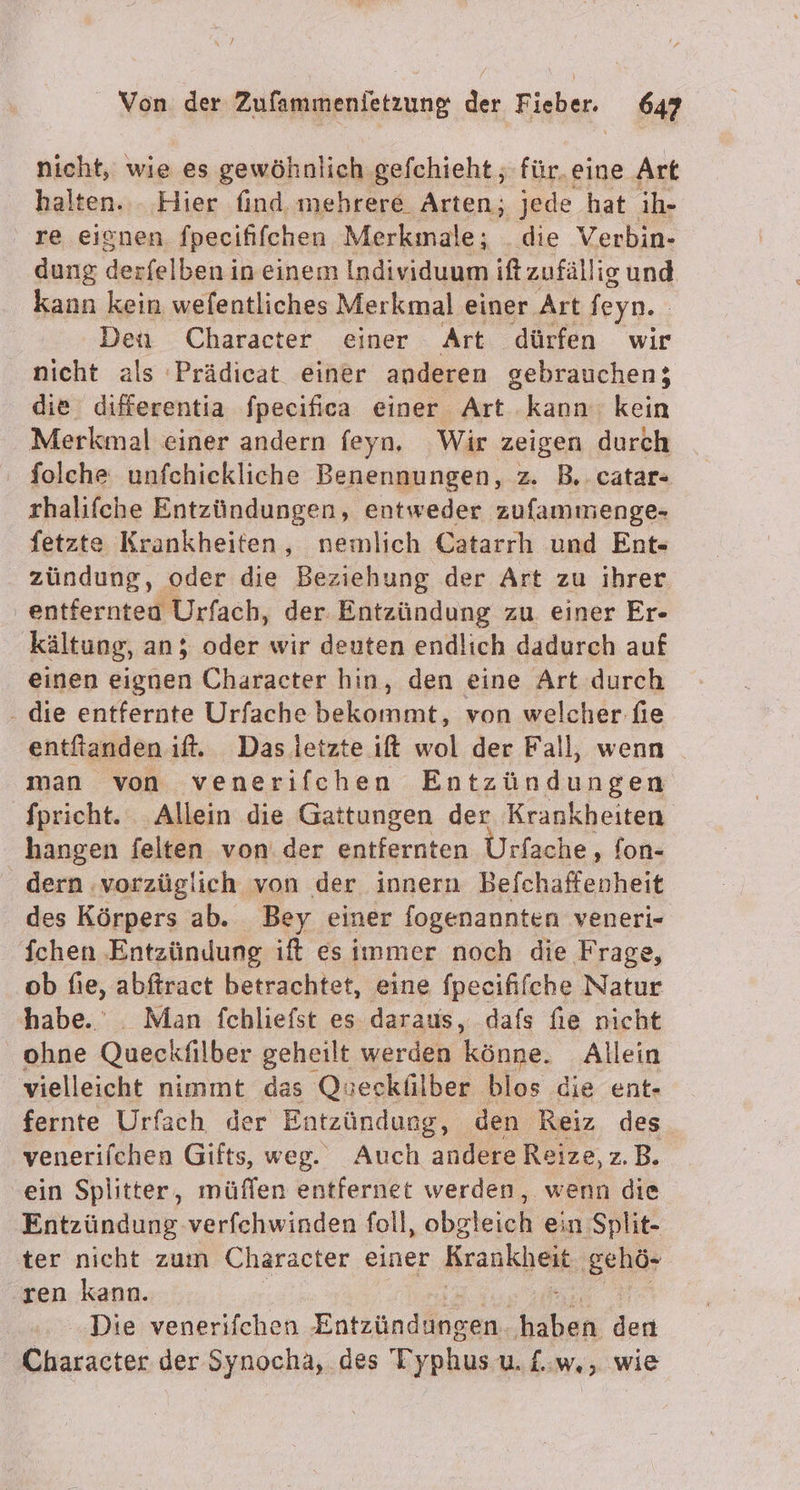 nicht, wie es gewöhnlich gefchieht ; für. eine Art halten... Hier find mehrere Arten; jede hat ih- re eignen fpecififchen Merkınale; die Verbin- dung derfelben in einem Individuum ift zufällig und kann kein wefentliches Merkmal einer Art feyn. | Den Character einer Art dürfen wir nicht als Prädicat einer anderen gebrauchen; die differentia fpecifica einer Art kann kein Merkmal einer andern feyn, Wir zeigen durch folche unfchickliche Benennungen, z. B.. catar- thalifche Entzündungen, entweder zufammenge- fetzte Krankheiten, nemlich Catarrh und Ent zündung, oder die Beziehung der Art zu ihrer entferntea Urfach, der. Entzündung zu. einer Er- kältung, an; oder wir deuten endlich dadurch auf einen eiirfen Character hin, den eine Art durch - die entfernte Urfache bekommt, von welcher fie entftanden it. Das letzte it wol der Fall, wenn man von venerifchen Entzündungen fpricht. Allein die Gattungen der Krankheiten hangen felten von. der entfernten Urfache, fon- dern ‚vorzüglich von der innern Befchaftenheit des Körpers ab. Bey einer fogenannten veneri- Ichen ‚Entzündung ift es immer noch die Frage, ‚ob fie, abftract betrachtet, eine fpeeififche Natur habe. _ Man fchliefst es daraus, dafs fie nicht ohne Quec kfilber geheilt werden könne. Allein vielleicht nimmt das Queckülber blos die ent- fernte Urfach der Entzündung, den Reiz des venerifchen Gifts, weg. Auch andere Reize, z.B. ein Splitter, müflen entfernet werden, wenn die Entzündung verfehwinden foll, obgleich ein Split- ter nicht zum Character einer Krankheit ‚gehö- ren kann. Die venerifchen Enträndingen, er don | unsaätgr der Synocha, des Typhus u. £..w., wie