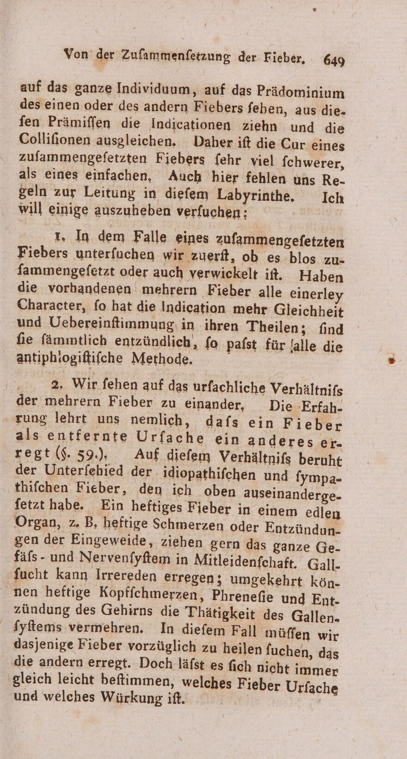 ® Von der Zufammenfetzung der Fieber, 649 auf das ganze Individuum, auf das Prädominium des einen oder des andern Fiebers feben, aus die. fen Prämiffen die Indicationen ziehn und die Collifionen ausgleichen. Daher ift die Cur eines zufammengefetzten Fiebers fehr viel fchwerer, als eines einfachen, Auch hier fehlen uns Re- geln zur Leitung in diefem Labyrinthe. Ich will einige auszuheben verfuchen: t, In dem Falle eines zufammengefetzten Fiebers unterfuchen wir zuerft, ob es blos zu- fammengefetzt oder auch verwickelt it. Haben die vorhandenen mehrern Fieber alle einerley Character, fo hat die Indication mehr Gleichheit und Uebereinfimmung: in ihren Theilen; find fie fämmtlich entzündlich, fo pafst für falle die antiphiogiftifche Methode. 2% Wir fehen auf das urfachliche Verhältnifs der mehrern Fieber zu einander, Die -Erfah- rung lehrt uns nemlich, dafs ein Fieber als entfernte Urfache ein anderes er- regt ($. 39.), Auf diefem Verhältnifs beruht der Unterfehied der. idiopathifchen und fympa- thifchen Fieber, den ich oben auseinanderge- fetzt habe. Ein heftiges Fieber in einem edlen Organ, z. B, heftige Schmerzen oder Entzündun. gen der Eingeweide, ziehen gern das ganze Ge. fäfs - und Nervenfyftem in Mitleidenfchaft. Gall. fucht kann Irrereden erregen; umgekehrt kön- ' nen heftige Kopffchnerzen, Phrenefie und Ent- zündung des Gehirns die Thhätigkeit des Gallen. dyftems vermehren. In diefem Fall müffen wir dasjenige Fieber vorzüglich zu heilen fuchen, das die andern erregt. Doch läfst es fich nicht immer ‚gleich leicht beftimmen, welches Fieber Urfache und welches Würkung ift.