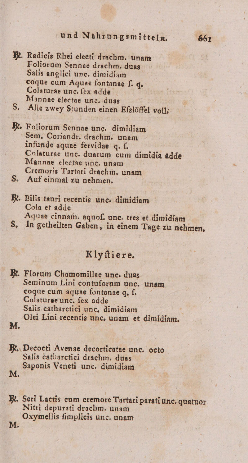 BR. Radicis Rhei eleeti drachm. unam Foliorum Sennae drachm. duas | Salis angliei une. dimidam coque cum Aquae fontanae f. q. Colaturae une. fexadde Mannae electae unc. duas vERR 3. Alle zwey Stunden einen Efslöffel voll; B. Foliorum Sennae une. dimidiem Sem, Coriandr. drachm. unam infunde aquae fervidae q. f. Colaturae unc. duarum cum dimidia adde Mannae electae une. unam Cremoris Tartarı drachm. unam S. Auf einmal zu nehmen. Rt. Bilis tauri recentis unc. dimidiam Cola et adde Aquae cinnam. aquof, une. tres et dimidiam S, In getheilten Gaben, in einem Tage zu nehmen, Klyftiere, Florum Chamomillae une. duas Seminum Lini contuforum unc, unam coque cum aquae fontanae q.f. . Colatureeunc., fex adde | Salis catharctici unc, dimidiam | Olei Lini recentis unc, unam et dimidiam. M. RS B£.. Decocti Avenae decorticatae une. octo Salis catharctici drachm. duss Saponis Veneti unc. dimidiam BR. Seri Lactis cum cremore Tartari paratiunc, quatuor Nitri depurati drachm. unam Oxymellis fimplieis unc. unam D}