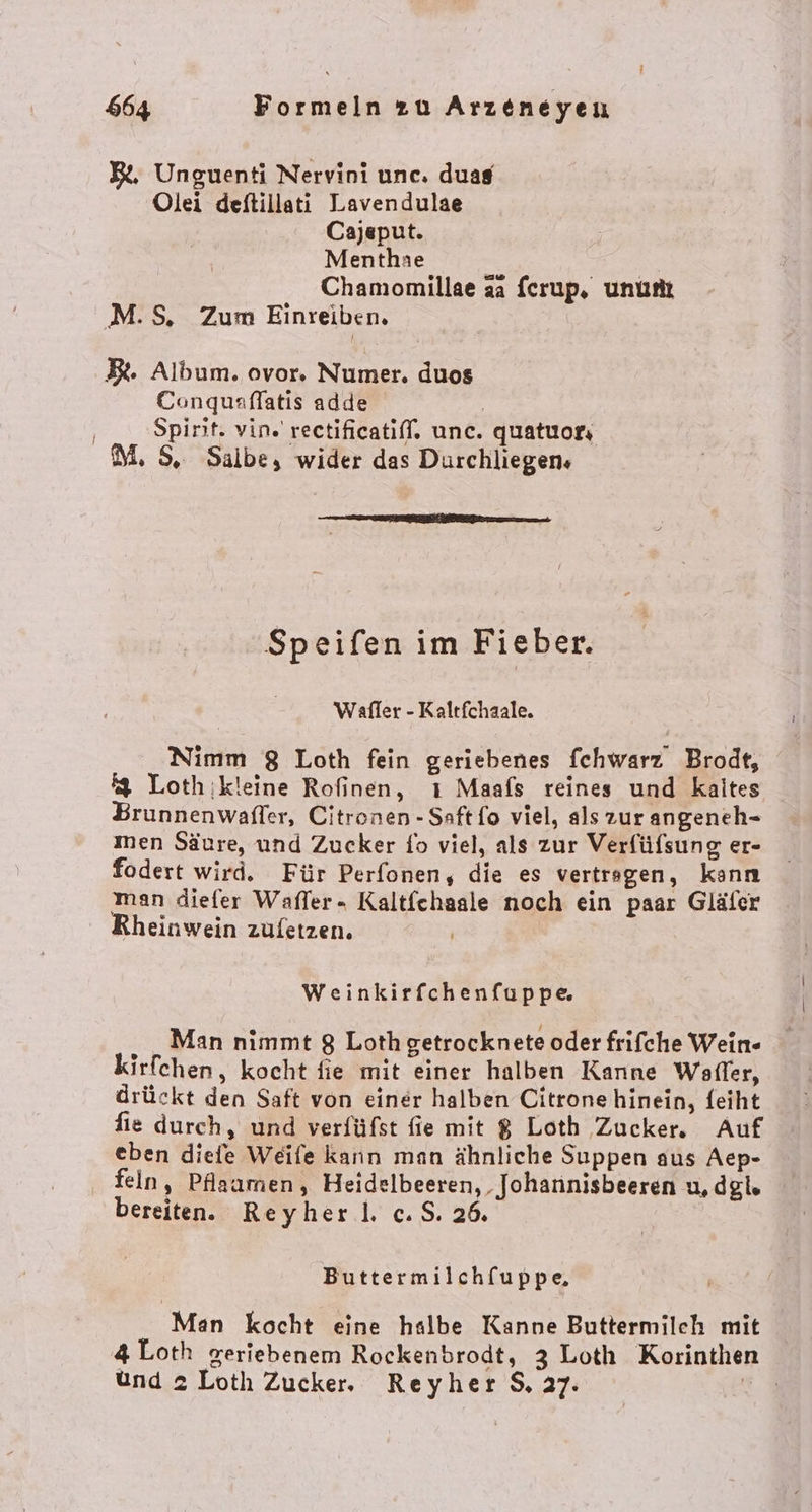 ? 664 Formeln zu Arzeneyen BL, Unguenti Nervini une. duas Olei deitillati Lavendulae Cajeput. Menthae Chamomillae aa fcrup, ununt M.S. Zum Einreiben. B. Album. ovor. Numer. duos Conqusflatis adde | Spirit. vin. rectificatiff. unc. quatuors M, S, Salbe, wider das Durchliegen» nn 0 2 Sur Bern 200 Speifen im Fieber. Weafler - Kaltfchaale. Nimm 8 Loth fein geriebenes fchwarz Brodt, 4 Lothikleine Rofinen, ı Maafs reines und kaites Brunnenwaffer, Citronen - Saftfo viel, als zur angeneh- men Säure, und Zucker fo viel, als zur Verfüfsung er- fodert wird. Für Perfonen, die es vertregen, kann man diefer Waffer- Kaltfchasle noch ein paar Gläfer Rheinwein zufetzen. ’ Weinkirfchenfuppe ‚ „Man nimmt 8 Loth getrocknete oder frifche Wein- kirfchen, kocht fie mit einer halben Kanne Welffer, drückt den Saft von einer halben Citrone hinein, feiht fie durch, und verfüfst fie mit $ Loth Zucker. Auf eben diele Weile kann man ähnliche Suppen aus Aep- feln, Pflaumen, Heidelbeeren, Johannisbeeren u, dgl. bereiten. Reyherl. c.S. 26. Buttermilch[uppe, Man kocht eine halbe Kanne Buttermilch mit 4 Loth geriebenem Rockenbrodt, 3 Loth Korinthen und 2 Lotlı Zucker, Reyher $, 27: |