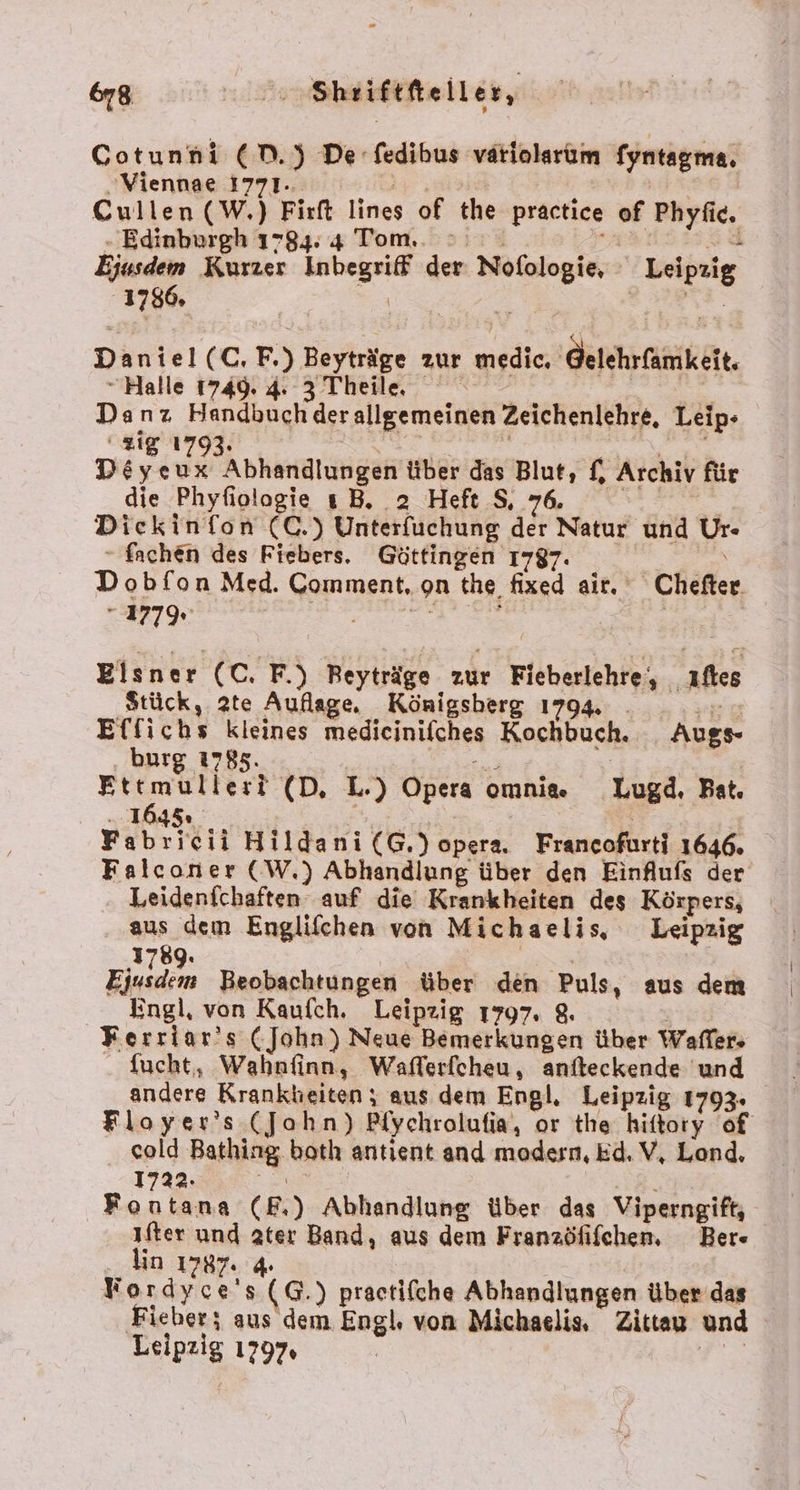 &amp;78 zu), Sheiftfteiller, Gotunni (D.) De -fedibus vatiolarum fyntagma. „Viennae 1771. ir; Cullen(W.) Firft lines of the practice of Phyfic. - Edinburgh 1784: 4 Tom... &gt; iu Sid Ejusdem Kurzer Inbegriff der Nofologie, Leipzig 1786. = ; Daniel(C. F.) Beyträge zur medic. ‚Gelehrfamkeit. “Halle 1749. 4. 3 Theile. a Danz Handbuch derallgemeinen Zeichenlehre, Leip- zig 1793. . | EUREN Deyeux Abhandlungen über das Blut, f, Archiv für die Phyfiologie ı B. 2 Heft S, 76. =. | Diekinfon (C.) Unterfüuchung der Natur und Ur - fachen des Fiebers. Göttingen 1797. / \ Dobfon Med. Comment, on the fixed air. Chefter. 177% er rg | Elsner (C. F.) Beyträge zur Fieberlehre, ıftes Stück, 2te Auflage. Königsherg 1794. . =. Effichs kleines medicinifches Kochbuch. Augs- burg 1785. Ettmulleri (D, L.) Opera omnia. Lugd, Bat. - 1045» Fabricii Hildani (G,.) opera. Francofurti 1646. Falconer (W.,) Abhandlung über den Einflufs der Leidenichaften auf die Krankheiten des Körpers, aus dem Englifchen von Michaelis, Leipzig 1789. Eiudem Beobachtungen über den Puls, aus dem Engl, von Kaufch, Leipzig 1797. 8. Ferriar’s (John) Neue Bemerkungen über Waffer- - Sucht, Wahnfinn, Wafferfcheu, anfteckende und andere Krankbieiten; aus dem Engl, Leipzig 1793. Floyer’s (Jahn) Pfychrolufia, or the hittory of cold Bathing, both antient and modern, Ed. V, Lond. 1722. ER Fontana (E.) Abhandlung über das Viperngift, ıfter und ater Band, aus dem Franzöfifchen, Ber« lin 1787. 4 Kordyce's (G.) practifche Abhandlungen über das Fieber; aus dem Engl. von Michaelis, Zittau und Leipzig 1797. e.