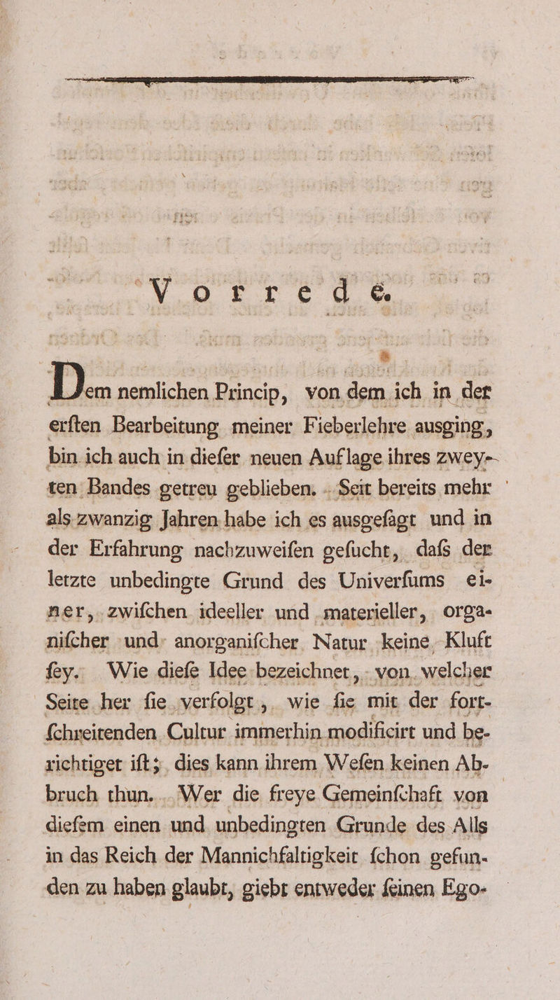 Da nemlichen Princip, von dem ich in der erften Bearbeitung, meiner Fieberlehre ausging, bin. ich auch in diefer neuen Auflage ihres zwey-- ten Bandes getreu geblieben. - ‚Seit bereits mehr als zwanzig Jahren habe ich es ausgefagt und in der Erfahrung nachzuweifen gefucht, dafs der letzte unbedingte Grund des Univerfums ei- naer,.zwifchen ideeller und „materieller, orga- nifcher ‘und: anorganifcher. Natur ‘keine, Kluft fey.: Wie diefe Idee-bezeichnet, - von. welcher Seite her fie, ‚verfolgt , _ wie fie mit der fort- fchweitenden. Cultur immerhin modifieirt und be- richtiger ift;, dies kann ihrem Wefen keinen Ab- bruch thun. .. Wer die freye. Gemeinfchaft von | diefem einen und unbedingten Grunde des Alls in das Reich der Mannichfaltigkeit {chon gefun- den zu haben glaubt, giebt entweder Kinen Ego-