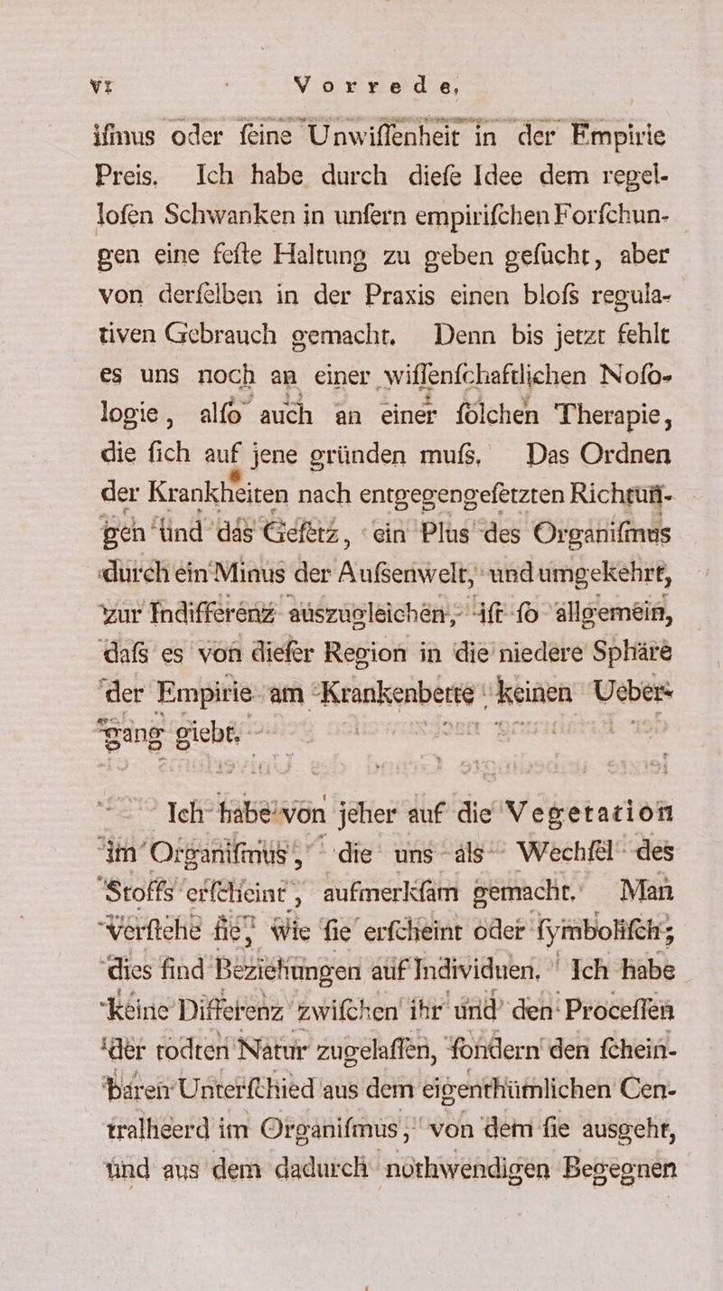 imus oder feine Unwiflenheit in der Fmpirie Preis. Ich habe durch diefe Idee dem regel- lofen Schwanken in unfern empirifchen Forfchun- gen eine fefte Haltung zu geben gefücht, aber von derfelben in der Praxis einen blofs regula- tiven Gebrauch gemacht, Denn bis jetzt fehlt es uns noch an einer ‚wiffenfchaftlichen Nofo- logie, alfo auch an einer fölchen Therapie, die fich auf jene gründen muß, Das Ordnen der Krankheiten nach entgegengefetzten Richrußi- gen’ ind ass Geetz, ‘ein Plus des Organifmus durch ein’Minus der Arknyehi undumgekehrt, zur Indifferenz auszugleichen, ff-10 allgemein, dafs es von diefer Region in die’niedere Sphäre der Empirie am ‚Krankenberte‘ RER Ueber: gang Bichei” | “ Ich‘ habeivön jeher auf die Vegerarion im’Or Sanifnus‘, ‚die uns als Wechfel' des Stoffs‘ erfcheint, aufmerkfam gemacht, Man Verftehe fie} Wie fie erfcheint öder (ymbolifch; dies find Bezisfingen atif Individuen. Ich habe Keine Differenz zwifchen ihr ind’ den‘ Proceffen der rodten Natur zugelaffen, Yondern'den fehein- baren UnterfChied aus dem eißenthümlichen Uen- tralhieerd im Organifmus ‚von dem fie ausgeht, ünd aus dem dadurch ‚nothwendigen Begegnen