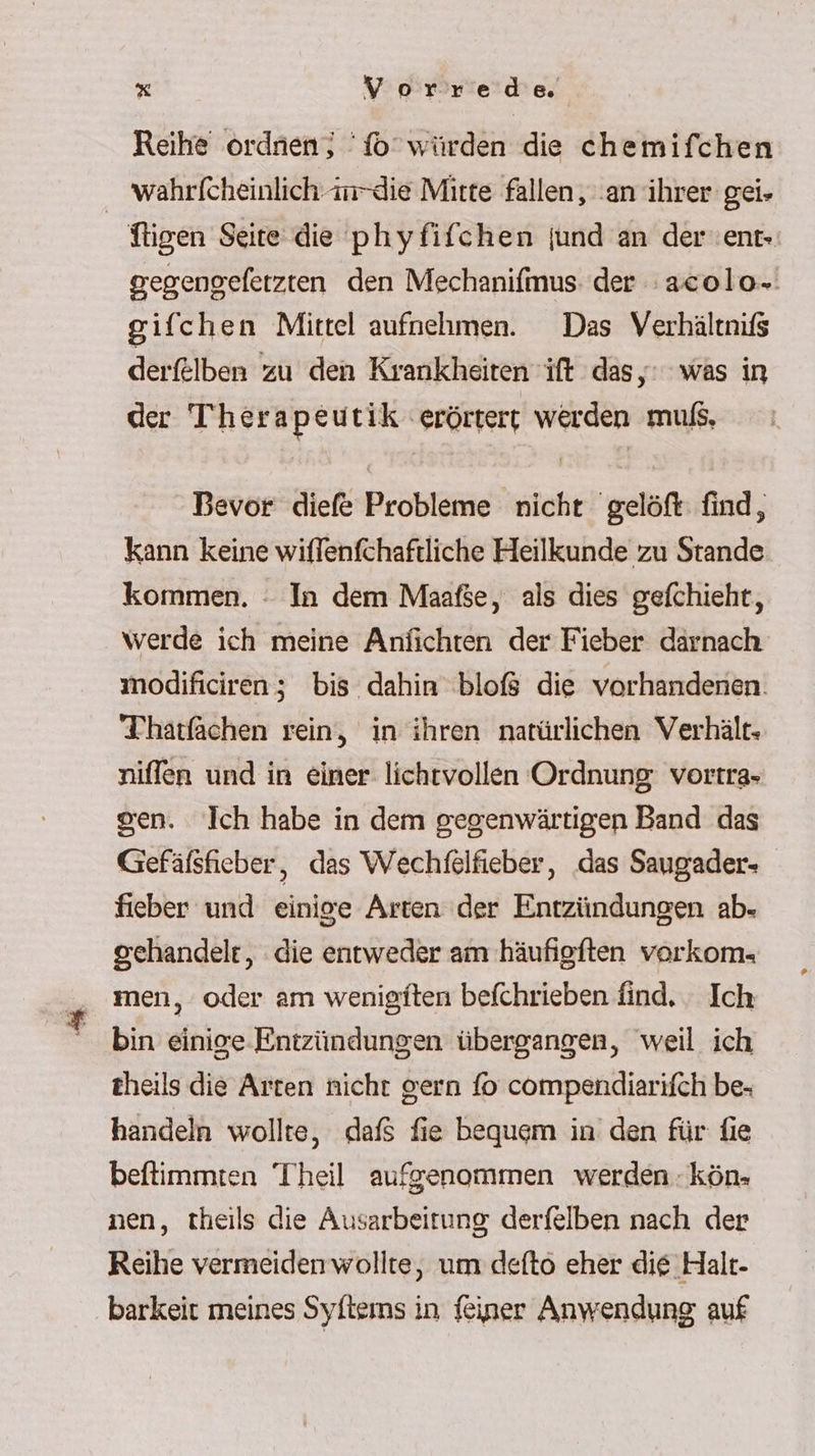 Reihe ordaien; fo’ würden die chemifchen _ wahrfcheinlich m-die Mitte fallen, ‚an ihrer gei« ftigen Seite die phyfifchen jund an der'ent- gegengeferzten den Mechanifmus. der :acolo.' gifchen Mittel aufnehmen. Das Verhältnifs derf£lben zu den Krankheiten ift das, was in der Therapeutik erörtert werden muß, Bevor diefe Probleme nicht gelöft find, kann keine wiffenfchaftliche Heilkunde zu Stande kommen. : In dem Maafse, als dies gefchieht, werde ich meine Anfichten der Fieber darnach modificiren; bis dahin bloß die vorhandenen. Thatfächen rein, in ihren natürlichen Verhält. niffen und in einer lichtvollen Ordnung: vortra- gen. Ich habe in dem gegenwärtigen Band das Gefäfsfieber, das Wechfelfieber, ‚das Saugader- fieber und einige Arten ‘der Entzündungen ab- gehandelt, die entweder am häufigften vorkom- _ men, oder am wenigiten befchrieben find. - Ich bin einige Entzündungen übergangen, ‘weil ich theils die Arten nicht gern fo compendiarifch be- handeln wollte, dafs fie bequem in’ den für fie beftimmten Theil aufgenommen werden. kön- nen, theils die Ausarbeitung derfelben nach der Reihe vermeidenwollte, um defto eher die Halt- barkeit meines Syftems in feiner Anwendung auf