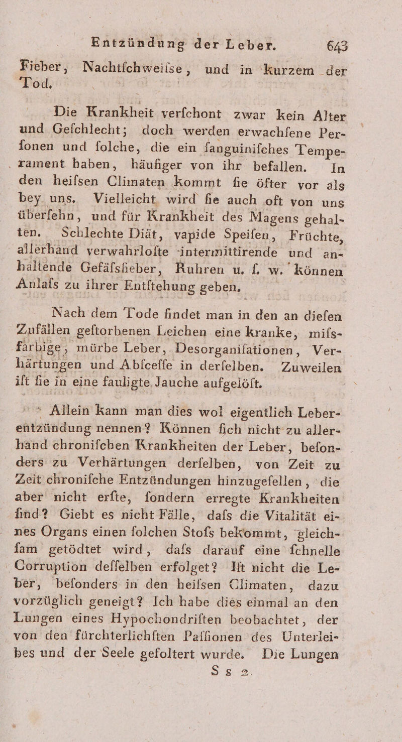 Fieber, Nachtfchweiise, und in kurzem der Tod. ser, 18 Die Krankheit verfchont zwar kein Alter und Gefchlecht; doch werden erwachfene Per- Ionen und folche, die ein fanguinifches Tempe- . tament haben, häufiger von ihr befallen. In den heilsen Climaten kommt fie öfter vor als bey uns. Vielleicht, wird fie auch oft von uns überfehn, und für Krankheit des Magens gehal- ten. Schlechte Diät, vapide Speifen, Früchte, allerhand verwahrlofte ‘intermittirende und an- haltende Gefäfsheber, Ruhren u. £{, w. können Anlafs zu ihrer Entftehung geben, Nach dem Tode findet man in den an diefen Zufällen geftorbenen Leichen eine kranke, mils- farbige, mürbe Leber, Desorganilationen, Ver- härtungen und Abiceffe in derfelben. Zuweilen ilt Le in eine fauligte, Jauche aufgelöft. » Allein kann man dies wol eigentlich Leber- entzündung nennen? Können fich nicht zu aller- hand chronifchen Krankheiten der Leber, befon- ders zu Verhärtungen derfelben, von Zeit zu Zeit chronifche Entzündungen hinzugefellen,, die aber nicht erfte, fondern erregte Krankheiten find? Giebt es nicht Fälle, dafs die Vitalität ei- nes Organs einen folchen Stofs bekommt, gleich- fam getödtet wird, dafs darauf eine fchnelle Corruption deffelben erfolget? Ift nicht die Le- ber, befonders in den heifsen Climaten, dazu vorzüglich geneigt? Ich habe dies einmal an den Lungen eines Hypochondriften beobachtet, der von den fürchterlichften Palfionen des Unterlei- bes und der Seele gefoltert wurde. Die Lungen SE |