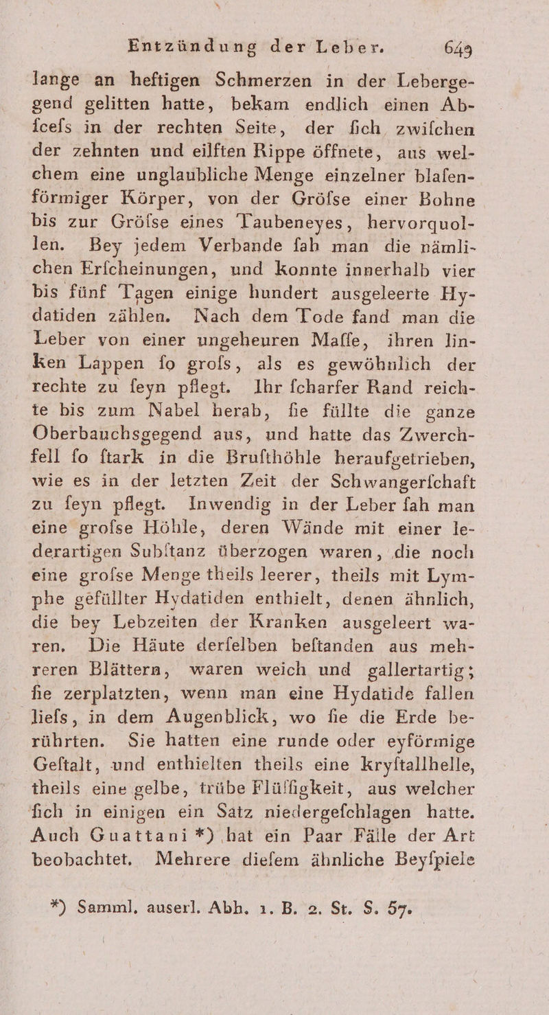 lange an heftigen Schmerzen in der Leberge- gend gelitten hatte, bekam endlich einen Ab- fcefs in der rechten Seite, der fich. zwilchen der zehnten und eilften Rippe öffnete, aus wel- chem eine unglaubliche Menge einzelner blafen- förmiger Körper, von der Gröfse einer Bohne bis zur Grölse eines 'Taubeneyes, hervorquol- len. Bey jedem Verbande fah man die nrämli- chen Erfcheinungen, und konnte innerhalb vier bis fünf Tagen einige hundert ausgeleerte Hy- datiden zählen. Nach dem Tode fand man die Leber von einer ungeheuren Maffe, ihren lin- ken Lappen io grols, als es gewöhnlich der rechte zu feyn pflest. Ihr fcharfer Rand reich- te bis zum Nabel herab, fie füllte die ganze Oberbauchsgegend aus, und hatte das Zwerch- fell fo ftark in die Brufthöhle heraufgetrieben, wie es in der letzten Zeit der Schwangerlchaft zu feyn pflegt. Inwendig in der Leber fah man eine grofse Höhle, deren Wände mit einer le- derartigen Subltanz überzogen waren, die noch eine grolse Menge theils leerer, theils mit Lym- phe gefüllter Hydatiden enthielt, denen ähnlich, die bey Lebzeiten der Kranken ausgeleert wa- ren, Die Häute derfelben beftanden aus meh- reren Blättern, waren weich und gallertartig; he zerplatzten, wenn man eine Hydatide fallen liefs, in dem Augenblick, wo fie die Erde be- rührten. Sie hatten eine runde oder eyförmige Geftalt, und enthielten theils eine Kryftallhelle, theils eine gelbe, trübe Flülfgkeit, aus welcher fich in einigen ein Satz niedergefchlagen hatte. Auch Guattani*) hat ein Paar Fälle der Art beobachtet, Mehrere diefem ähnliche Beyfpiele %) Samml, auserl. Abh. ı. B. 2. St. S. 57.