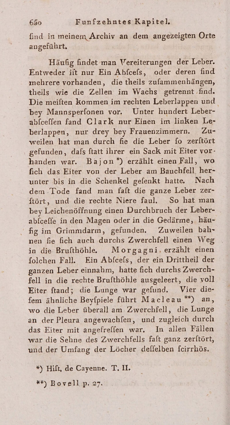 find in meinem Archiv an dem angezeigten Orte angeführt, Häufig findet man Vereiterungen der Leber. Entweder iit nur Ein Abfcefs, oder deren ind mehrere vorhanden, die theils zulammenhängen, theils wie die Zellen im Wachs getrennt find. Die meiften kommen im rechten Leberlappen und. bey Mannsperfonen vor, Unter hundert Leber- abfceffen fand Clark nur Einen im linken Le- berlappen, nur drey bey Frauenzimmern. Zu- weilen hat man durch fie die Leber fo zeritört ‚ gefunden, dafs ftatt ihrer ein Sack mit Eiter vor- handen war. Bajon*) erzählt einen Fall, wo fich das Eiter von der Leber am Bauchfell. her- unter bis in die Schenkel gefenkt hatte Nach dem Tode fand man faft die ganze Leber zer- ftört, und die rechte Niere faul. So hat man bey Leichenöffnung einen Durchbruch der Leber- abfceffe in den Magen oder in die Gedärme, häu- fig im Grimmdarm, gefunden. Zuweilen bah- nen fie fich auch durchs Zwerchfell einen Weg in die Brufthöhlle Morgagni, erzählt einen folchen Fall. Ein Abfcefs, der ein Drittheil der ganzen Leber einnahm, hatte fich durchs Zwerch- fell in die rechte Brufthöhle ausgeleert, die voll Eiter ftand; die Lunge war gefund, Vier die- fem ähnliche Beyfpiele führt Macleau“*) an, wo die Leber überall am Zwerchfell, die Lunge an der Pleura angewachfen, und zugleich durch das Eiter mit angefreffen war, In allen Fällen war die Sehne des Zwerchfells faft ganz zerltört, und der Umfang der Löcher delielben fcirrhös. *%) Hift, de Cayenne. T. I. *% Bovell;p.27.