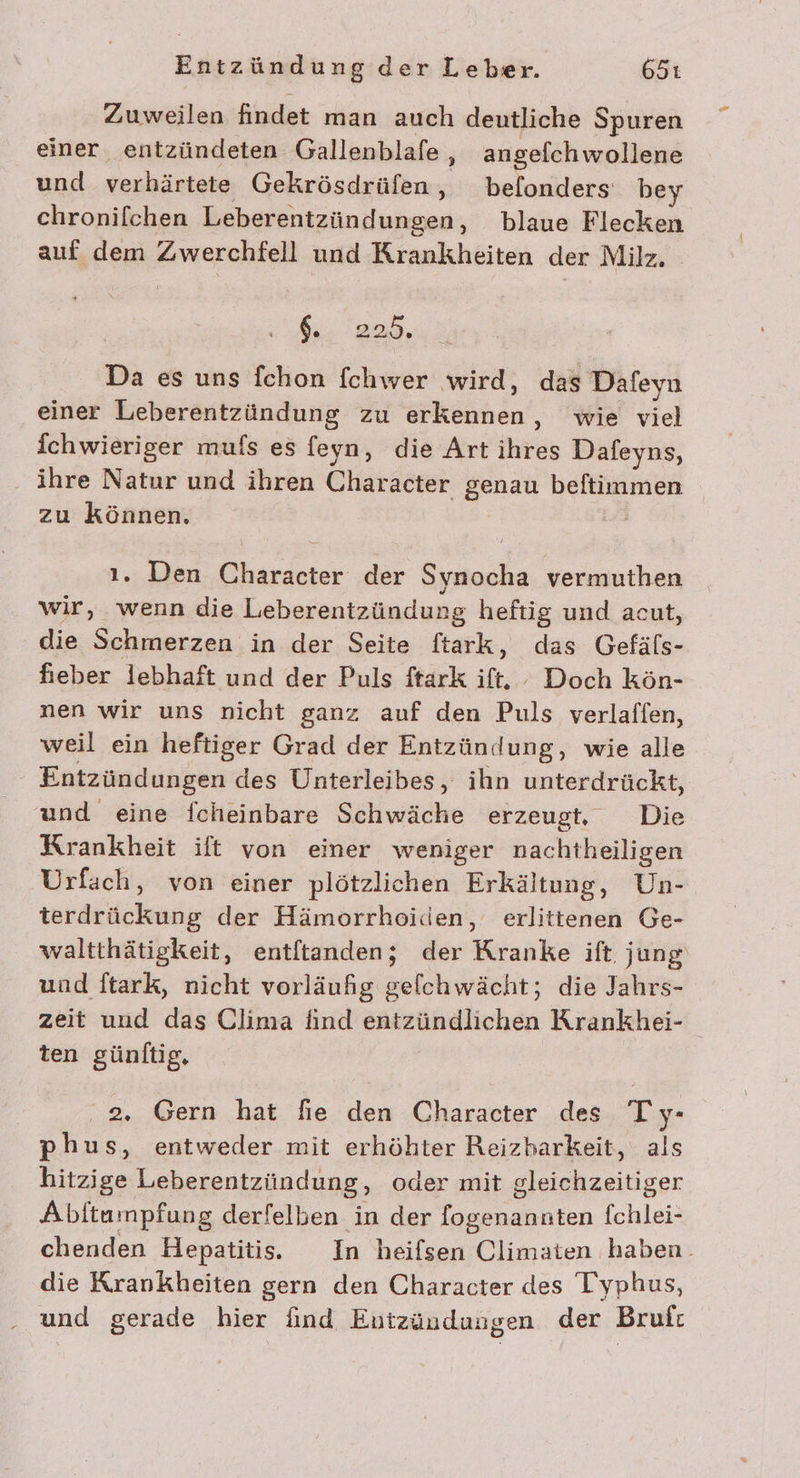 Zuweilen findet man auch deutliche Spuren einer entzündeten Gallenblafe, angefchwollene und verhärtete Gekrösdrüfen, befonders be chronifchen Leberentzündungen, blaue Flecken auf dem Zwerchfell und Krankheiten der Milz, 6.825, Da es uns fchon fchwer wird, das Dafeyn einer Leberentzündung zu erkennen, wie viel fchwieriger mufs es feyn, die Art ihres Dafeyns, ‚ ihre Natur und ihren Character genau beftimmen zu können, | ı. Den Character der Synocha vermuthen wir, wenn die Leberentzündung heftig und acut, die Schmerzen in der Seite ftark, das Gefäfs- fieber lebhaft und der Puls ftark ift. Doch kön- nen wir uns nicht ganz auf den Puls verlaffen, weil ein heftiger Grad der Entzündung, wie alle Entzündungen des Unterleibes, ihn unterdrückt, und eine fcheinbare Schwäche erzeugt, Die Krankheit ift von einer weniger nachtheiligen Urfach, von einer plötzlichen Erkältung, Un- terdrückung der Hämorrhoiden, erlittenen Ge- waltthätigkeit, entftanden; der Kranke ift. jung und ftark, nicht vorläufig gelchwächt; die Jahrs- zeit und das Clima find entzündlichen Krankhei- ten günltig, 2. Gern hat fie den Character des Ty- phus, entweder mit erhöhter Reizbarkeit, als hitzige Leberentzündung, oder mit gleichzeitiger Abftumpfung derfelben in der fogenannten {chlei- chenden Hepatitis. In heifsen Climaten haben. die Krankheiten gern den Character des Typhus, und gerade hier find Entzündungen der Bruft