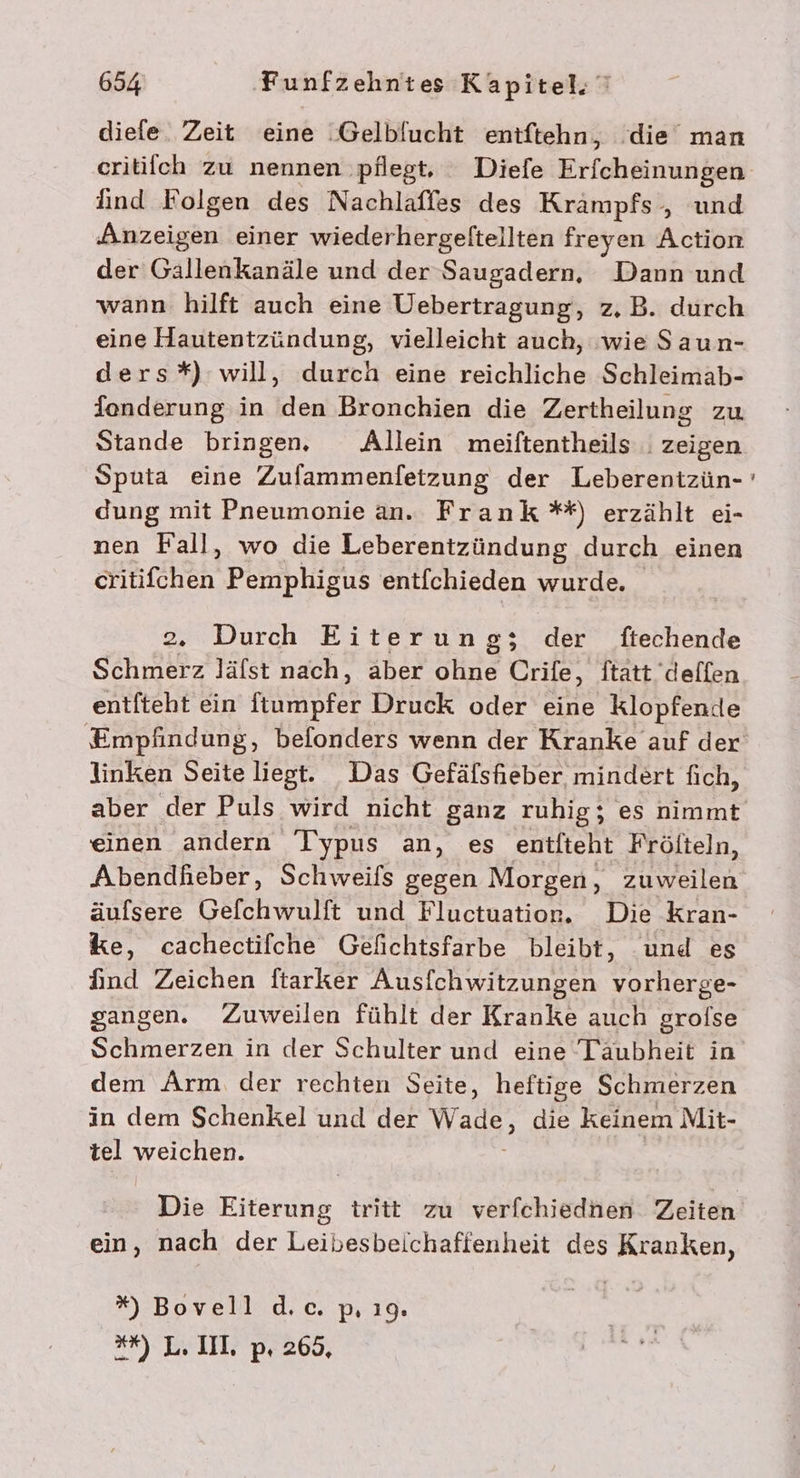 diefe. Zeit eine Gelblucht entftehn, ‘die man critiich zu nennen ‚pflegt, Diefe Erfcheinungen find Folgen des Nachlafles des Krämpfs , und Anzeigen einer wiederhergeftellten freyen Action der Gallenkanäle und der Saugadern, Dann und wann hilft auch eine Uebertragung, z.B. durch eine Hautentzündung, vielleicht auch, ‚wie Saun- ders*) will, durch eine reichliche Schleimab- donderung in den Bronchien die Zertheilung zu Stande bringen. Allein meiftentheils | zeigen Sputa eine Zufammenfetzung der Leberentzün- dung mit Pneumonie an. Frank **) erzählt ei- nen Fall, wo die Leberentzündung durch einen REN Pemphigus entfchieden wurde. 2. Durch Eiterung;z sr ftechende Schmerz läfst nach, äber , Crife, Statt deflen entfteht ein nude Druck oder eine klopfende linken Seite liegt. Das Gefäfsfieber mindert fich, aber der Puls wird nicht ganz ruhig; es nimmt einen andern Typus an, es entfteht Fröfteln, Abendhieber, Schweifs gegen Morgen, zuweilen äufsere Gefchwulft und Fluctuation. Die Kran- ke, cachectifche Gelichtsfarbe bleibt, und es find Zeichen ftarker Ausfchwitzungen vorherge- sangen. Zuweilen fühlt der Kranke auch grofse Schmerzen in der Schulter und eine Täubheit in dem Arm. der rechten Seite, heftige Schmerzen in dem Schenkel und der Wade, die keinem Mit- tel weichen. Die Eiterung tritt zu verfchiednen Zeiten ein, nach der Leibesbeichaffenheit des Kranken, *% Bovell d.c. p, ı9. **) L.III p. 265, En