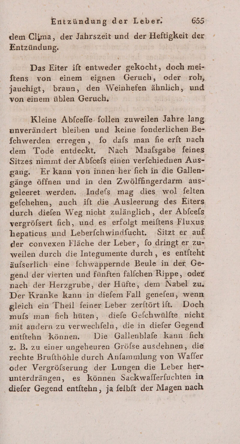 dem Clima, der Jahrszeit und der Heftigkeit der Entzündung, Das Eiter ift entweder gekocht, doch mei- ftens von einem eignen Geruch, oder roh, von einem üblen Geruch, ‚Kleine Abfceffe: follen zuweilen Jahre lang unverändert bleiben und keine fonderlichen Be- fchwerden erregen, fo dafs man fie erft nach dem Tode entdeckt, Nach Maafsgabe feines Sitzes nimmt der Äbfcefs einen verfchiednen Aus- gang. Er kann von innen her fich in die Gallen- gänge öffnen und in den Zwölfängerdarm aus- geleeret werden. Indefs mag dies wol Selten sefchehen, auch ift die Ausleerung des Eiters durch diefen Weg nicht zulänglich, der Abfcefs vergröfsert fich, und es erfolgt meiltens Fluxus hepaticus und Leberfchwindfucht. Sitzt er auf der convexen Fläche der Leber, fo dringt er ZU weilen durch die Integumente durch, es entfteht äufserlich eine fchwappernde Beule in der, Ge- gen.l der vierten und fünften fallchen Rippe, odex nach der Herzgrube, der Hüfte, dem Nabel zu. Der Kranke kann in diefem Fall genelen, wenn gleich ein Theil feiner Leber zeritörtilft. Doch mufls man fich hüten, diefe Gefchwülfte nicht mit andern zu verwechfeln, die in diefer Gegend entftehn Können. Die Gallenblafe Kann fich z. B. zu einer ungeheuren Gröfse ausdehnen, die rechte Brufthöhle durch Anfammlung von Waller oder Vergröfserung der Lungen die Leber her- unterdrängen, es können Sackwafferfuchten in diefer Gegend entftehn, ja felbft der Magen nach