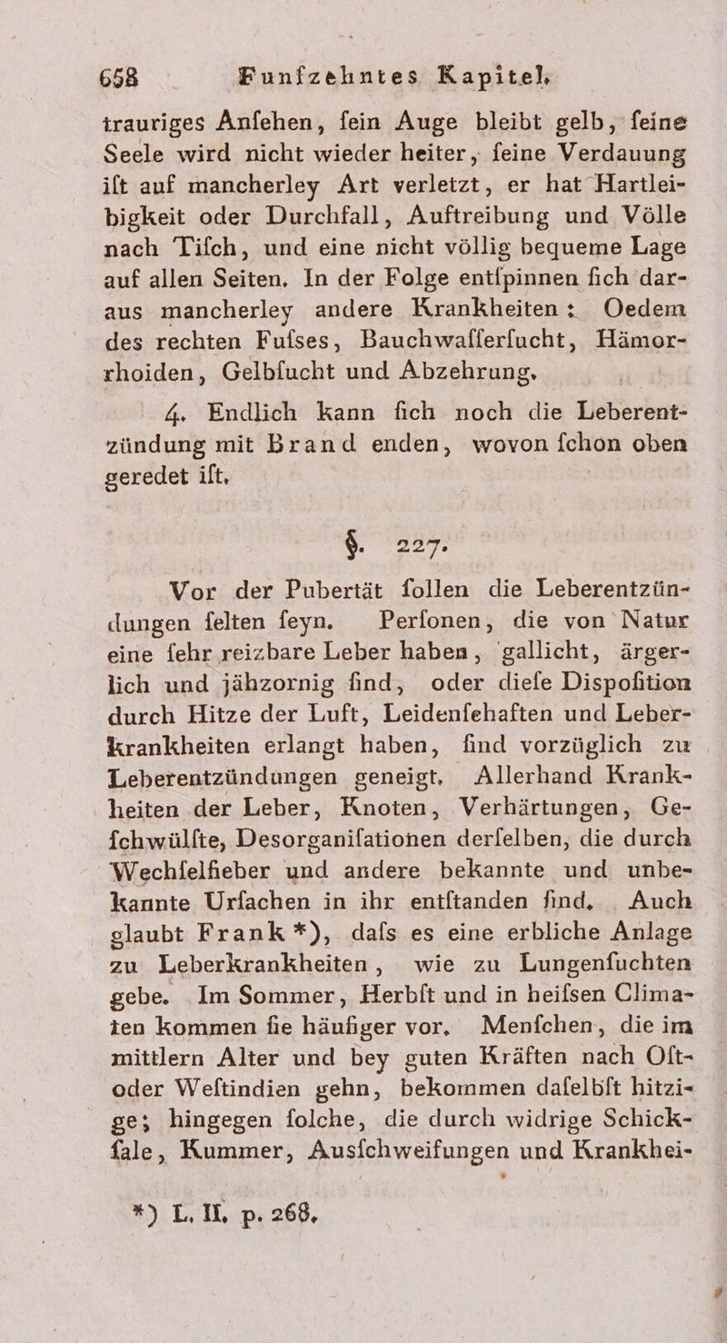 trauriges Änfehen, fein Auge bleibt gelb, feine Seele wird nicht wieder heiter, feine Verdauung ift auf mancherley Art verletzt, er hat Hartlei- bigkeit oder Durchfall, Auftreibung und Völle nach Tifch, und eine nicht völlig bequeme Lage auf allen Seiten, In der Folge entipinnen fich dar- aus mancherley andere Krankheiten: Oedem des rechten Fufses, Bauchwafferfucht, Hämor- rhoiden, Gelbfucht und Abzehrung, 4. Endlich Kann fich noch die Eeßerber: zuRduch mit Brand enden, wovon fchon oben geredet ilt, $. 227. Vor der Pubertät follen die Leberentzün- dungen felten feyn. Perfonen, die von Natur eine {ehr reizbare Leber haben, gallicht, ärger- lich und jähzornig find, oder diefe Dispohition durch Hitze der Luft, Leidenfehaften und Leber- %krankheiten erlangt haben, find vorzüglich zu Leberentzündungen geneigt. Allerhand Krank- heiten der Leber, Knoten, Verhärtungen, Ge- ichwülfte, Desorganifationen derfelben, die durch Wechlelfhieber und andere bekannte und unbe- kannte Urfachen in ihr eniftanden find. . Auch glaubt Frank *), dafs es eine erbliche Anlage zu Leberkrankheiten, wie zu Lungenfuchten gebe. Im Sommer, Herbft und in heifsen Clima- ten kommen fie häufiger vor. Menfchen, die im mittlern Alter und bey guten Kräften nach Oft- oder Weftindien gehn, bekommen dafelbit hitzi- ge; hingegen folche, die durch widrige Schick- fale, Kummer, Ausfichweifungen und Krankhei-