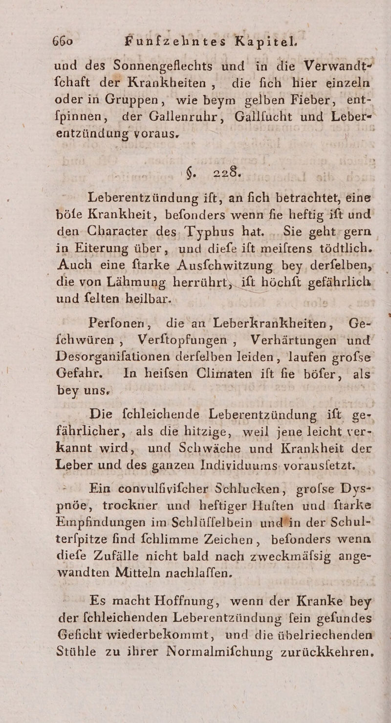 und des Sonnengeflechts und in die Verwandt- fchaft der Krankheiten, die fich hier einzeln oder in Gruppen, wie beym gelben Fieber, ent- fpinnen, der Gallenruhr, Gallfucht und Leber- eRSPDRHNES voraus, ‘6. 228. Leberentzündung ift, an fich betrachtet, eine böfe Krankheit, befonders wenn fie heftig ift und den Character des, 'Iyphus hat. .. Sie geht’ gern in Eiterung über, und diefe ift.meiftens tödtlich. Auch eine ftarke Ausfchwitzung bey. derfelben, die von Lähmung herrührt,._ ift höchft gefährlich und Selten heilbar. Perfonen, die an Lebörkraniheilin: Ge- fchwüren , Verftopfungen , Verhärtungen und Desorganifationen derfelben leiden, laufen grofse Gefahr. In heifsen Climaten ift fie böfer, als bey uns, Die fchleichende ren. ift ger fährlicher, ‚als die hitzige, weil jene leicht ver- kannt wird, und Schwäche und Krankheit der Leber und des ganzen Individuums: vorausletzt. Ein convulüivifcher Schlucken, grofse Dys- pnöe, trockner und heftiger Huften und frarke Einpfindungen im Schlüffelbein undfin der Schul- terfpitze find fchlimme Zeichen, befonders wenn diefe Zufälle nicht bald nach zweckmäfsig ange- wandten Mitteln nachlaffen. Es macht Hoffnung, wenn der Kranke bey der fchleichenden Leberentzündung fein gefundes Geficht wiederbekommt, und die übelriechenden Stühle zu ihrer Normalmifchung zurückkehren,