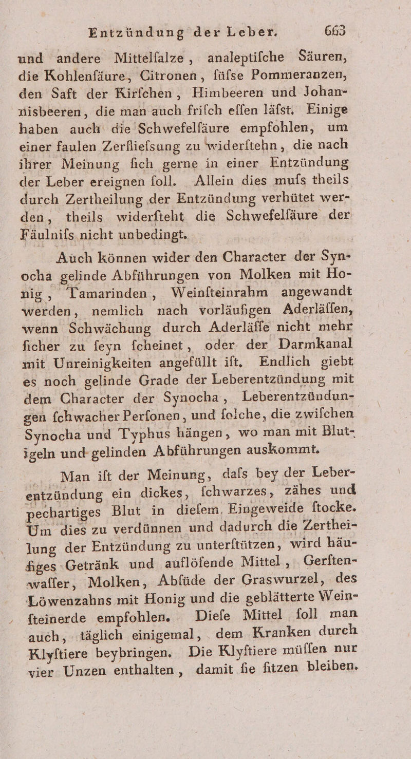 und andere Mittelfalze,, analeptilche Säuren, die Kohlenfäure, Citronen, füfse Pommeranzen, den Saft der Rirfchen, Himbeeren und Johan- nisbeeren, die man auch frilch effen läfst. Einige haben auch die Schwefelfäure empfohlen, um einer faulen Zerfliefsung zu widerftehn, die nach ihrer Meinung fich gerne in einer Entzündung der Leber ereignen foll. Allein dies mufs theils durch Zertheilung der Entzündung verhütet wer- den, theils widerfteht die Schwefelfäure der Fäulnils nicht unbedingt. Auch können wider den Character der Syn- ocha gelinde Abführungen von Molken mit Ho- nig, Tamarinden, Weinfteinrahm angewandt werden, nemlich nach vorläufigen Aderläffen, wenn Schwächung durch Aderläffe nicht mehr ficher zu feyn fcheinet, oder. der Darmkanal mit Unreinigkeiten angefüllt ift. Endlich giebt es noch gelinde Grade der Leberentzündung mit dem Character der Synocha, Leberentzündun- gen fchwacher Perfonen, und folche, die zwilchen Synocha und Typhus hängen, wo man mit Blut- igeln und gelinden Abführungen auskommt. Man ift der Meinung, dafs bey der Leber- entzündung ein dickes, fchwarzes, zähes und pechartiges Blut in dielem, Eingeweide ftocke. Um dies zu verdünnen und dadurch die Zerthei- | lung der Entzündung zu unterftützen, wird häu- figes ‚Getränk und auflöfende Mittel , .. Gerften- ‚waffer, Molken, Abfüde der Graswurzel, des Löwenzahns mit Honig und die geblätterte Wein- fteinerde empfohlen. Diefe Mittel foll man auch, täglich einigemal, dem Kranken durch Klyftiere beybringen, Die Kiyftiere müllen nur vier Unzen enthalten, damit fie fitzen bleiben.
