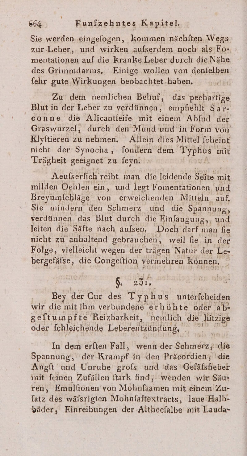 Sie werden .eingefogen, kommen nächlten Wegs zur Leber, und wirken aufserdem noch’ als Fo+ mentationen auf die kranke Leber durch die Nähe des Grimmdarms, Einige wollen von denfelben fehr gute Wirkungen beobachtet.haben. Zu dem nemlichen Behuf, das pechartige Blut in der Leber zu verdünnen, empfiehlt Sar- conne die Alicantleife mit einem Abfud der Graswurzel, durch den Mund und in Form von Klyftieren zu nehmen, Allein dies Mittel [cheint nicht der Synocha, fondern dem an mit Trägheit geeignet zu feyn. Aeufserlich reibt man die leidende Ser mit milden Oehlen ein, und legt Fomentationen und Breyumlchläge von erweichenden Mitteln auf, Sie mindern den Schmerz und die Spannung, verdünnen das Blut durch die Einfaugung,, und leiten die Säfte nach aulsen, Doch darf man fie nicht zu anhaltend gebrauchen, weil fie in der Folge, vielleicht wegen der trägen Natur der Le- bergefälse, die Congeltion vermehren können, $. &gt;31, Bey der Cur des Typhus unterfcheiden wir die mit ihm verbundene erhöhte oder ab- seftumpfte Reizbarkeit, nemlich die ‚hitzige oder [chleichende Leberentzündung, . Ä In dem erften Fall, wenn der dokn die Spannung, der Krampf in den Präcordien; die Angft und Unruhe grofs und 'das 'Gefäflsheber mit feinen Zufällen ftark find, ‘wenden wir Säu- ren, Emullionen von Mohnfaamen mit einem Zu- fatz des wälsrigten Mohnfaftextracts, laue Halb- bäder, Einreibungen der Altheefalbe mit Lauda-