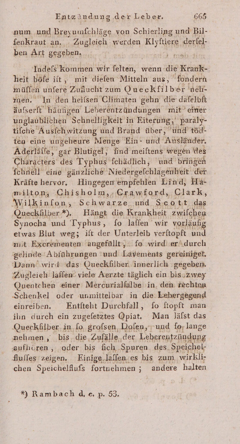 ‘aum und Breyumfchläge von Schierling und Bil- fenkraut an. . Zugleich werden Klyftiere Kerle: ben Art gegeben. 1 ns a 'Indefs Koiniken‘ wir felten, wenn: die Krank- heit böfe ift, mit diefen Mitteln aus, 'fondern müfle en unfere Zuflucht zum Queckfilber neh men. In den heiisen Climaten gehn die‘ dafelbft äufserft häufigen Leberentzündungen mit’ einer unglaublichen Schnelligkeit in Riterung, paräly- tifche Ausfch witzung und Brand über, und töd- ten eine ungeheure Menge Ein- und Ausländer. Aderlälfe, gar Blutigel, find meiftens wegen des Characters des Typhus fchädlich, und bringen fchnell eine ‚gänzliche Niederg gelchläg&amp;ikeit' Pe Kräfte hervor, Hingegen empfehlen Lind, Ha- milton, Chisholm,. Crawford, Clark, Wilkinfon, Schwarze, und Scott das Queckälber*, Hängt die Krankheit zwifchen Synocha und Typhus, fo laffen wir verlanbe etwas Blut weg; ilt der Unterleib verftopft un mit Exerementen angefüllt, © fa ‚wird er“durch gelinde 'Abführungen 'und Lavements gereiniget. Dann: wird das Queckflber innerlich gegeben. 'Zugleieh laffen- viele Aerzte täglich ein bisszwey Quentchen einer Mercurialfalbe 'in, den: rechten ‚Schenkel oder unmittelbar in die Lebergegend einreiben, Entiteht Durchfall, fo ftopft man ilın durch ein zugefetztes Opiat. Man lälst das -Queckfäilber. in. lo, grolsen, Dolen, und fo, lange nehmen , bis. die, Zufälle ‚der Leberentzündung aufhören, oder bis fich, Spuren des. Speichel- Aulfes zeigen. Einige. Jaffen. es bis zum Wirklis chen Speicheifufs fortnehmen ; andere halten 9% Rambach d, ce. p. 53.