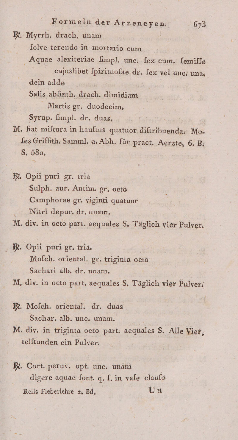 B&amp;. Myrrh. drach, unam folve terendo in mortario cum ‚ Aquae alexiteriae fimpl. unc. fex cum, [emille cujuslibet fpirituofae dr. lex vel unc; una, dein adde Salis abfinth, drach. dimidiam Martis gr. duodecim, Syrup. fimpl. dr. duas, | | M. fiat miltura in hauftus quatuor. diftribuenda; Mo- . es Griffith. Samınl. a: Abh. für pract, Aerzte, 6. B; S. 580, Be Opii puri gr. tria Sulph. aur. Antim. gr, octö Camphorae gr. viginti quatuor Nitri depur. dr. unaın. M. div. in octo part. acquales $. Täglich vier Pulver, Be. Opüi puri gr, trıa. | Mofch. oriental. gr. triginta octo Sachari alb, dr. unam. M, div. in octo part. aequales $, Täglich vier Pulver; B&amp;. Mofch. oriental:. dr. duas Sachar. alb. unc. unam. M: div. in triginta octo part: aequales $, Alle Vier, telltunden ein Pulver: Be. Cort. peruv. opt, unc. unarı digere aquae font. q. f,in vale claulo Reils Fieberlehre 2, Bd; Uu