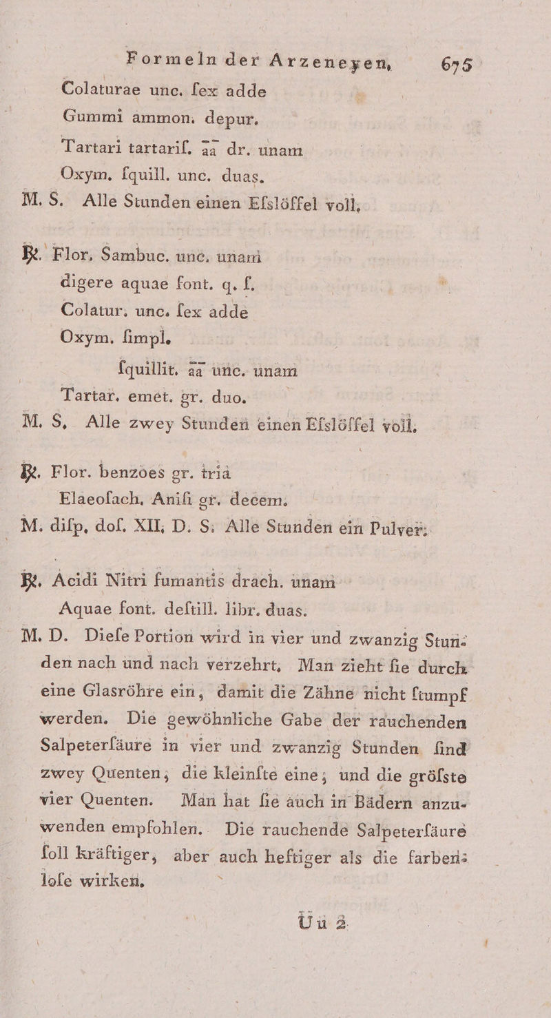 Colaturae une, lex adde | Gummi ammon. depur, Tartari tartaril. 34 dr. unam Oxym, fquill. unc. duas. M.$. Alle Stunden einen Elslöffel voll, Be. Flor, Sambuce. une, unari digere aquae font. q. f: Colatur; unc. lex adde Oxym. fimpl. fquillit. äa une. unam Tartar. emet. gr. duo. M. $, Alle zwey Stunden einen Efslöffel yoll, B&amp;. Flor. benzöes gr. triä Elaeofach, Anili gr. decem. | M: difp, dof. XIL D. $: Alle Stunden ein Pulver: Bt. Acidi Nitri fumantis drach. unam Aquae font. deftill. lihr. duas. M.D. Diele Portion wird in vier und zwanzig Stun- den nach und nach verzehrt, Man zieht fie durch eine Glasröhre ein, damit die Zähne hicht ftumpf werden. Die gewöhnliche Gabe der rauchenden Salpeterfäure in vier und zwanzig Stunden find zwey Quenten; die kleinfte eine; und die grölste vier Quenten. Man hat fie äuch in Bädern anzu- wenden empfohlen. Die rauchende Salpeterfäure foll kräftiger, aber auch heftiger als die farben: lole wirken. : Uu2