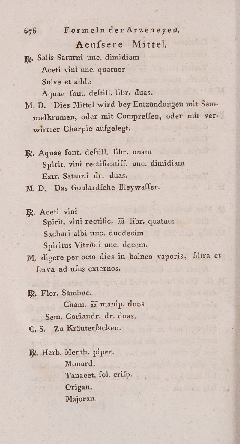 Aeufsere Mittel, g. Salis Saturni unc. dimidiam Aceti vini unc. quatuor Solve et adde Aquae font. deftill. libr. duas. M.D, Dies Mittel wird bey Entzündungen mit Sem- melkrumen, oder mit Comprefl[en, oder mit ver-. wirrter Charpie aufgelegt. B:. Aquae font, deftill, libr. unam Spirit. vini rectificatilf. unc. dimidiama Extr. Saturni dr. duas. | M.D. Das Goulardf[che Bleywaller. B%. Aceti vini Spirit. vini rectihc. aä libr. quatuor Sachari albi unc. duodecim Spiritus Vitrioli unc. decem. M, digere per octo dies in balneo vaporis, filtra ei ferva ad ulus externos. BR, Flor. Sambuc. Cham. aa manip. duos Sem. Coriandr. dr. duas. C,S. Zu Kräuterläcken, BR. Herb, Menth. piper. Monard. Tanacet. fol, crilp. Origan. Majoran.