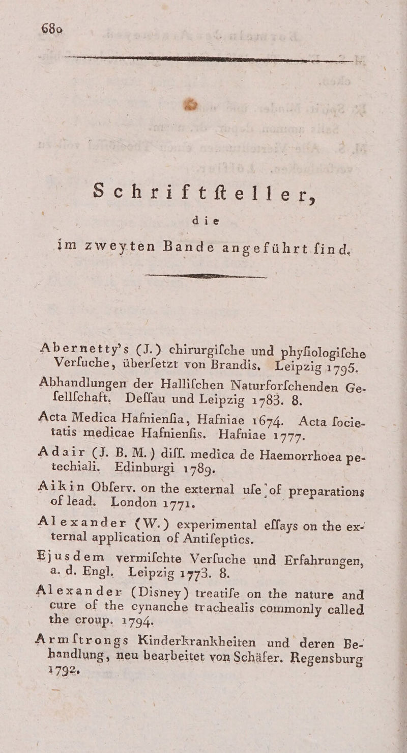 630 Schriftfteller, die im zweyten Bande angeführt find, eu nn Abernetty’s (J.) chirurgifche und phyfiologifche Verfuche, überfetzt von Brandis, Leipzig 1795. Abhandlungen der Hallifchen Naturfor[chenden Ge- fellfchaft. Dellau und Leipzig 1783. 8. Acta Medica Hafnienfia, Hafniae 1674. Acta locie- tatis medicae Hafnienfis. Hafniae 1777. Adair (J. B.M.) diff. medica de Haemorrhoea pe- techiali. Edinburgi 1789. Aikin Obferv. on the external ule ‚of preparations oflead. London 1771. Alexander (W.) experimental elfays on the ex- ternal application of Antilepties. Ejusdem vermilchte Verfuche und Erfahrungen, a. d. Engl. Leipzig 1773. 8. Alexander (Disney) treatife on the nature and eure of the cynanche trachealis commonly called the croup. 1794. Armftrongs Kinderkrankheiten und deren Be- handlung, neu bearbeitet von Schäfer. Regensburg