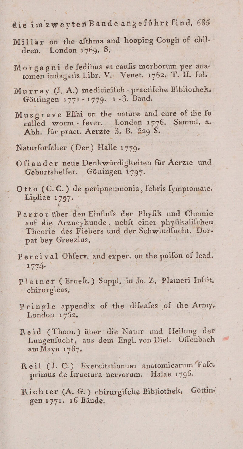 Millar on the afıhma and hooping Cough of chil- - dren. London 1769. 8, Morgag Fe de [edibus et caulis morborum per ana- tomen indagatis Libr. V.: Venet. 1762: T. I, fols Murray (J. A.) medicinifch - pracülche Bibliothek. Göttingen 1771-1779. ı -3. Band. Musgrave Effai on the nature and cure of the fo called worm - fever. London 1776. Samml, a. Abh. für pract. Aerzte 3, B. &amp;29 8. Naturforfeher (Der) Halle 1779: Ofiander neue Denkwürdigkeiten für Aerzte und Geburtshelfer. Göttingen 1797. Otto (C.C.) de peripneumonia, febris [ymptomate. Lipfiae 1797. = Parrot über den Einfufs der Phyfik und Chemie auf die Arzneykunde, nebft einer phylkalifchen Theorie des Fiebers und der Schwindlucht. Dor- pat bey Greezius. | | Percival Obferv. and exper. on the poilon of lead. 1774 fi Platner (Ernelt.) Suppl. in Jo. Z, Platneri Infüt, chirurgicas, 5 Pringle appendix of the difeafes of the Army. London 1752, | | Reid (Thom.) über die Natur und Heilung der Lungenfucht, aus dem Engl. von Diel. Offenbach am Mayn 1767. [) » 3 £ = ‘ A ’ P Beil (J. C.) Exercitationum anatomicarum Falc, primus de [tructura nervorum, Halae 1796, Richter (A. G.) chirurgifche Bibliothek, Görtin- gen 1771. ı6 Bände, |