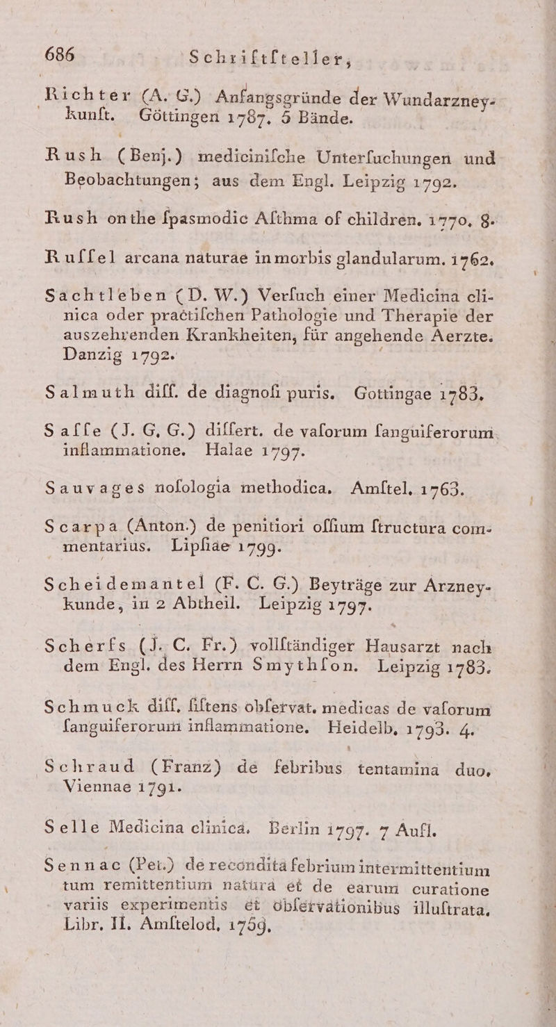 Rich ter (A. G.) Anfangsgründe der Wundarzney- kunft. Göttingen 1787. 5 Bände. Rush (Benj.) medicinifche Unterfuchungen und Beobachtungen; aus dem Engl. Leipzig 1792. Rush onthe [pasmodic Alıhma of children. 1770, 8 Rulfel arcana naturae inmorbis glandularum. i762., Sachtleben (D.W.) Ver[uch einer Medicina cli- nica oder pra6tilchen Pathologie und Therapie der auszehrenden Krankheiten, für angehende Aerzte. Danzig 1792. Salmuth diff. de diagnofi puris. Gottingae 1783, Salle (J.G,G.) dilfert. de valorum l(anguiferorum. inflammatione. Halae 1797. Sauvages nolologia methodica. Amltel, 1763. Scarpa (Anton.) de penitiori o[lfium ftructura com- mentarius. Lipfiae 1799. Scheidemantel (F.C. G.) Beyträge zur Arzney- kunde, in 2 Abtheil. Leipzig 1797. Scherfs (J..C. Fr.) vollftändiger Hausarzt nach dem Engl. des Herrn Smythlon. Leipzig 1783. Schmuck diff, fiftens oblervat. TR de vaforum languiferorum inflammatione. Heidelb, 1793: 4 Schraud (Franz) de febribus tentamina duo, Viennae 1791. Selle Medicina clinica, Berlin 1797. 7 Aufl. Sennac (Pei.) dereconditä febrium intermittentium tum remittentium natura et de earum curatione varlis experimentis et oblervätionibus illuftrata. Libr. IL, Amftelod, 1759,