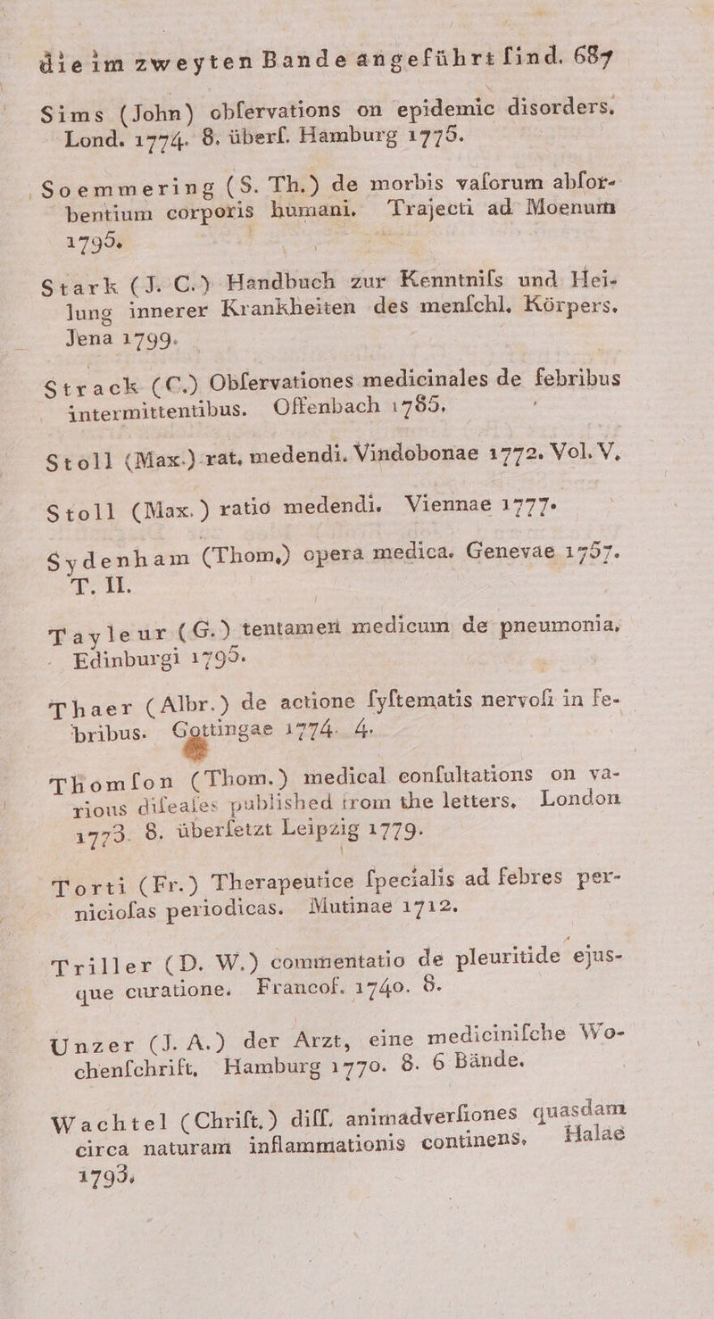 Sims (John) obfervations on epidemic disorders, - Lond. 1774. 8. überl. Hamburg 1779. ‚So emmering (S. Th.) de morbis valorum ahfor- bentium corporis humani, Trajecti ad Moenum 179% er | Stark (1 C.} Handbuch zur Kenntnils und Hei- lung innerer Krankheiten des menfchl. Körpers. Jena 1799. Strack (€) Obfervationes medicinales de febribus intermittentibus. Offenbach 1789, Stoll (Max.):rat, medendi. Vindobonae 1772. Vol.V. Stoll (Max. ratio medendi. Viennae 1777. Sydenham (Thom,) opera medica. Genevae 1757. T. 1. : Tayleur (G.) tentamen medicum; de pneumonia, Edinburgi 1799. Thaer (Albr.) de actione [yftematis nervoli in Fe- 'bribus. Ggrs° 1774: 4 | Thomfon (Thom.) medical eonfultations on va- rious dileales published trom ihe letters, London 1773. 8, überletzt Leipzig 1779. Torti (Fr.) Therapeutice [pecialis ad febres per- niciolas periodicas. Mutinae 1712. Triller (D. W.) commentatio de pleuritide ejus- que curalione. Francof. 1740. ö- Unzer (J. A.) der Arzt, eine medicinilfche Wo- chenfchrif, Hamburg 1770. 8. 6 Bände. Wachtel (Chrift.) diff. animadverfiones quasdam circa naturam inflammationis continens» Halae 1799;
