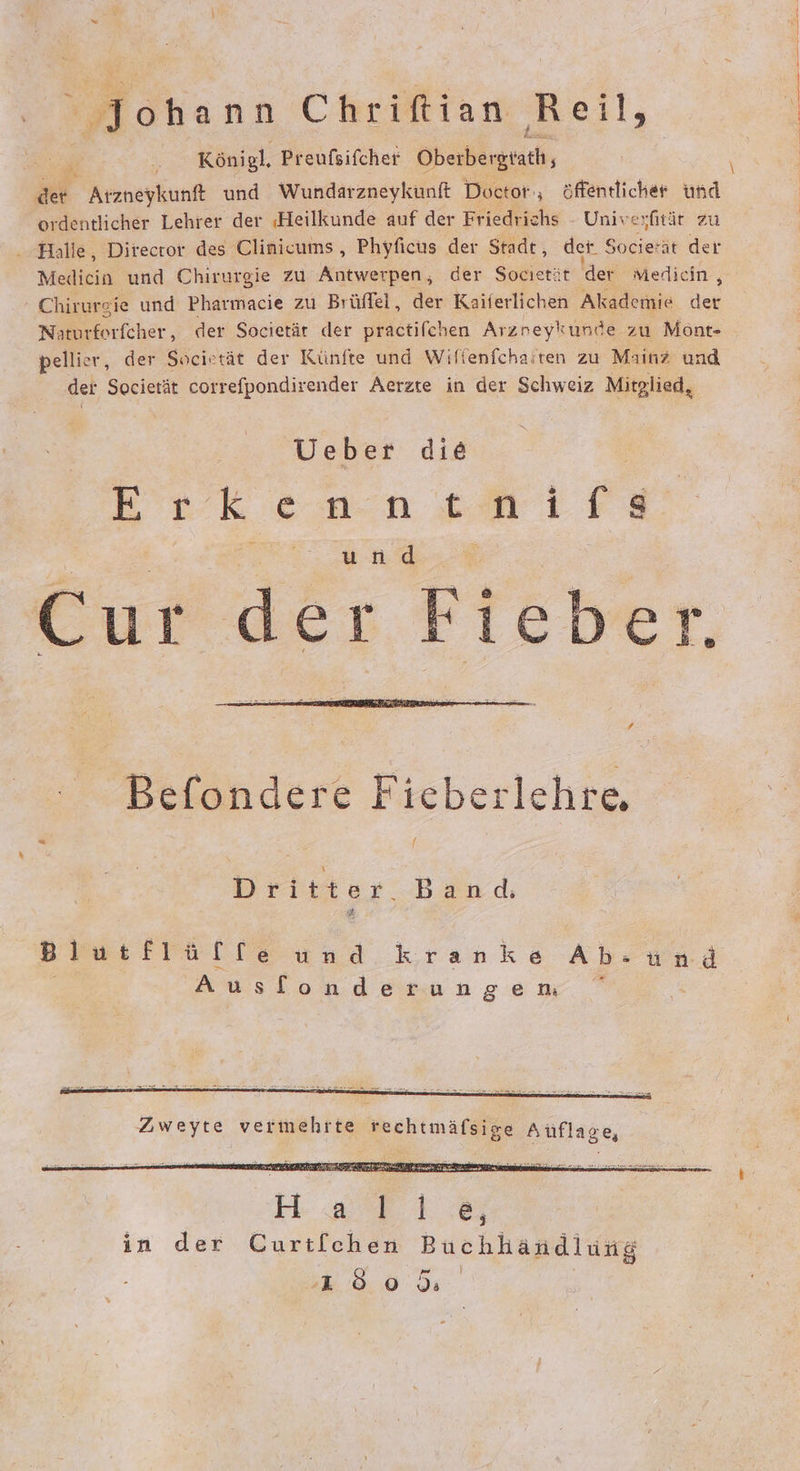 Johann Chrifian heil, Königl, Preufsifcher Oberbergtath, Pr 4 Arzneykunft und Wundarzneykunft Doctor‘, öffentlicher Kar ordentlicher Lehrer der ‚Heilkunde auf der Friedrichs - Univesfitär zu - Halle, Director des Clinicums , Phyficus der Stadt, det. Societät der Medicia und Chirurgie zu Antwerpen, der Socıetät der Mediein , Chirurgie und Pharmacie zu Brüffel, der Kaiferlichen Akademie der Naturforfcher,, der Societär der practifchen Arznreykunde zu Mönt- pellier, der Socirtät der Künfte und Wifienfchaiten zu Mainz und der Societät correfpondirender Aerzte in der Schweiz Mitglied, Ueber die Erkenntnifs und Cur dei Fieber. Befondere Fieberlehre, Dritter Band: Blutflüfte und kranke nd Ausflonderungem