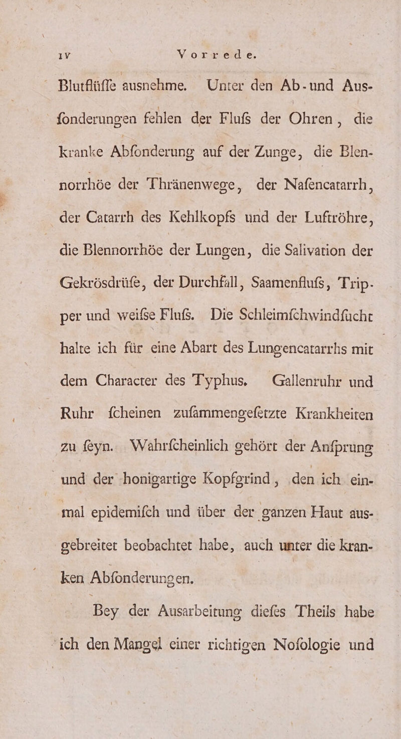 ıv Vorrede. Blurflüffe ausnehme. Unter den Ab-und Aus- fonderungen fehlen de Fluß der Ohren, die kranke Ablöpderüng auf der Zunge, die Blen- norchöe der Thränenwege, der Nafencatarrh, der Catarch des Kehlkopfs und der Luftröhre, die Blennorrhöe der Lungen, die Salivation der Gekrösdrüfe, der Durchfall, Saamenfluß, Trip- per und weise Fluß. Die Schleimfehwindfucht halte ich für eine Abart des Lungencatarrhs mit | dem Charadıer des Typhus, Gallenruhr und Ruhr fcheinen zufammengefetzte Krankheiten zu feyn. Wahrfcheinlich gehört der Anfprung | ER: der :honigartige Kopfgrind , den ich ein- mal epidemifch und über der ‚ganzen Haut aus- gebreitet beobachtet habe, auch unter die kran- ken Abfonderungen. Bey der Ausarbeitung diefes Theils habe ich den Mangel einer richtigen Nofologie und