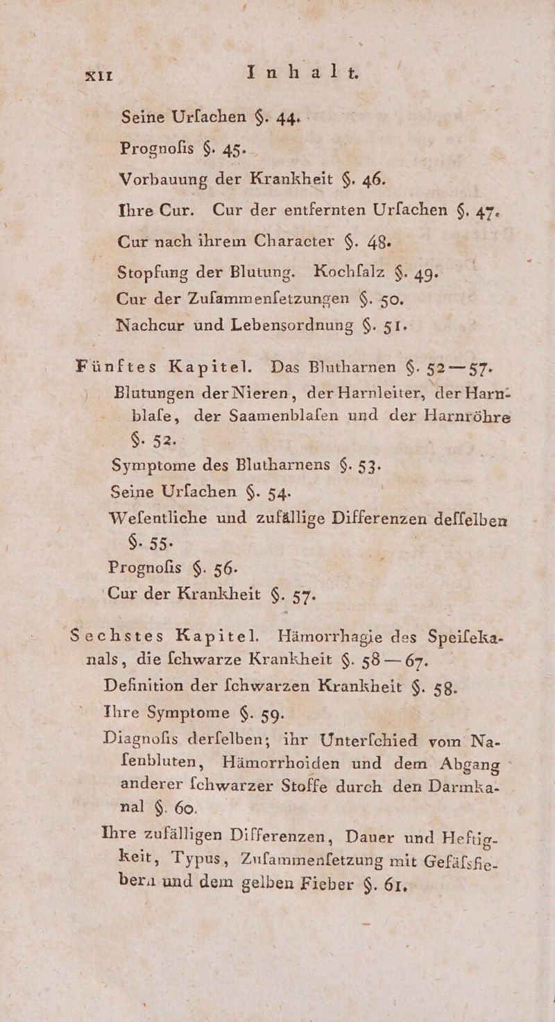 xiı Inhale Seine Urlachen $. 44. Prognofis $. 45. _ Vorbauung der Krankheit $. 46. Ihre Cur. Cur der entfernten Urfachen $. 47: Cur nach ihrem Character $. 48. Stopfung der Blutung. Kochfalz $. 49. Cur der Zufammenletzungen $. 50, Nachcur und Lebensordnung $. 51. Fünftes Kapitel. Das Blutharnen $. 52 — 57. Blutungen derNieren, derHärnleiter) der Harn: blafe, der Saamenblafen und der Harnröhre $. 52. Symptome des Blutharnens $. 53. Seine Urfachen $. 54. Welfentliche und zufällige Ditferenzen deffelben $- 55. Prognofis $. 56- ‚Cur der Krankheit $. 37. [4 Sechstes Kapitel. Hämorrhagie des Speileka- nals, die fchwarze Krankheit $. 58 — 67. Definition der [chwarzen Krankheit s 58. Ihre Symptome $. 59. Diagnofis derfelben, ihr Unterf[chied vom Na- fenbluten, unrhoiden und dem Abgang anderer (char Stoffe durch den Darmka- nal $. 60. Ihre zufälligen Differenzen, Dauer und Heftig- keit, Typus, Ztamaneiätzirhe mit Gefäfshe. Bar und dem gelben Fieber $. 61,