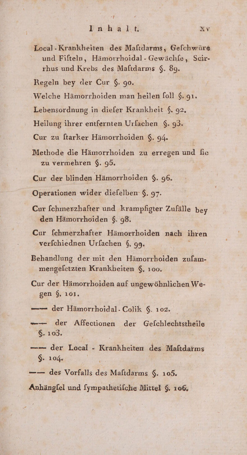 4 Inhalt Kr Local-Krankheiten des Maftdarms, Gefchwüre und Fifteln, Hämorrhoidal- Gewächle, Scir- rhus und Krebs des Maltdarms $. 89. Regeln bey der Cur $. 90. Welche Hämorrhoiden man heilen foll 9. gı. Lebensordnung in dieler Krankheit $. 92, Heilung ihrer le Urfachen $. 93. Cur zu ftarker Hämorrhoiden $. 94. Methode die Hämorrhoiden zu erregen und fie zu vermehren $. 99. Cur der blinden Hämorrhoiden $. 96. Operationen wider diefelben- $. 97. Cur fchmerzhafter und krampfigter Zufälle bey den Hämorrhoiden $. 98. | Cur fchmerzhafter Hämorrhoiden nach ihren verfchiednen Urfachen $. 99. Behandlung der mit den Hämorrhoiden zulam- mengeletzten Krankheiten $, 100. Cur der Hämorrhoiden auf ungewöhnlichen We- gen $. 101. —— der Hämorrhoidal- Colik $. 102. —— der Affectionen der Gelchlechtstheile '$. 103. —-— der Local - Krankheiten des Maftdarms 2 N | —— des Vorfalls des Maftdarms $. 105. Anhängfel und [ympathetilche Mittel $. 106,