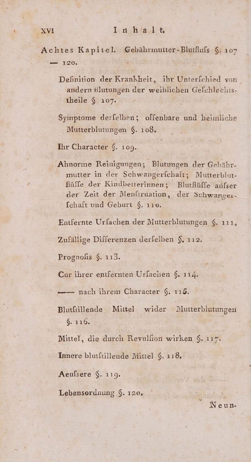 Achtes Kapitel. Gebährmutter- BlutAufs $: 107 — 120, r Definition der Krankheit, ihr Unterfchied von andern Blutungen der weiblichen Gelchlechts- theile $ 107. Syinptome derfelben; offenbäre und heimliche Mutterblutungen $. 108. ’ Ihr Character $. 109. Ahnorme Reinigungen; Blutungen der Gehähr- mutter in der Schwangerfchaft, Mutterblut- Nüffe der Kindbetterinnen; Blutflüffe aufser der Zeit der Menftruation, der Schwanger- fchaft und Geburt $. 110. | Entfernte Urlachen der Nutterblutungen $. 111, Zufällige Differenzen derfelben 12 Prognolis $. 1193. Cur ihrer entfernten Urfachen $. 114. —_— nach ihrem Character $. 118. Blutftillende Mittel wider Mutterblutungen $. 116. Mittel, die durch Revulfion wirken $. ı17. Innere blutftillende Mittel $. 118, Aeufsere $. 119. Lebensordnung $. 120, Neun-