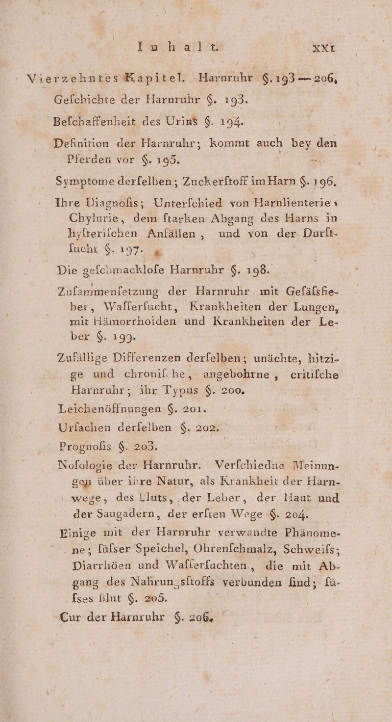 ‘ VierzehntesKapitel. Harnruhr $.193 — 206, Gefchichte der Harnruhr $. 193. | \ Befchaffenheit des Urins $. 194. Definition der Harnruhr; kommt auch bey den Pferden vor $. 105. NR Symptome derfelben;, Zuckerftoff im Harn $. 196, Ihre Diagnofis,; Unterfchied von Haiiklheiterieh Chylurie, dem ftarken Abgang des Harns in byfteriichen Anfällen, und von der Durflt- fucht $. 197. g Die gefchmacklofe Harnruhr $. 198. Zufammenfetzung der Harnruhr mit Gefälshe- ber, Wafierfucht, Krankheiten der Lungen, mit Hämorrhoiden und Krankheiten der Le- ber $. 199. | Zufällige Differenzen derfelben; unächte, hitzi- . ge und chronifche, angebohrne , critifche Harnruhr;, ihr Tone $. 200, Leichenöffnungen $. 201. Urlachen derfelben $. 202 Prognolis $. 203. Nofologie der Harnruhr. Verfchiedne Meinun- gap über ihre Natur, als Krankheit der Harn- wege, des Lluts, der Leber, der Haut und der Saugadern, der erfien Wege $. 204. Einige mit der Harnruhr verwandte Phänome- ne; fülser Speichel, Ohrenfchmalz, Schweifs; Diarrhöen und Waflerfachten, die mit Ab- gang des Nahrungsltoffs verbunden And; fü- fses Blut $. 205. -Cur der Hararuhr $. 20%,