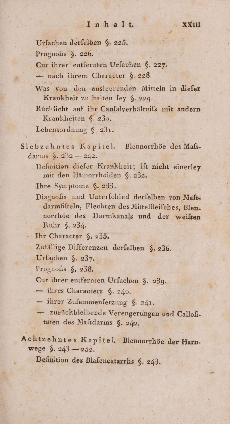 Inhalt XXıU Urfachen derfelben $. 225. Prognolis $. 226. : Cur ibrer entfernten Urlachen $. 227. —- nach ihrem Character $. 228. Was von den ausleerenden Mitteln in diefer Krankheit zu halten fey 9,229. RückAicht auf ihr Caufalverhältnifs mit andern Krankheiten $. 230. Lebensordnung $. 231. Siebzehntes Kapitel. Blennorrhöe des Maft- darms $. 232 — 242. | Definition diefer Krank heit; ift nicht er mit den Hämorrhoiden $. 232. Ihre Symptome $. 253. Diagnofis und Unterf[chied derfelben von Maft- darmhilteln, Flechten des Mittelfleilches, Blen- | norrhöe des Darmkanals und der weißen Ruhr $. 234. | - Ihr Character $. 235. Zufällige Differenzen derfelben $. 236, Urfachen $. 237. Prognolis $, 238, Cur ihrer entfernten Urlachen $. 239. — ihres Characters $. 240. | — ihrer Zulammenletzung $. 241. — zurückbleibende Verengerungen und Calloh- ' täten des Maltdarms $. 242. Achtzehntes Kapitel, Blennorrhöe der Harn- wege $. 243 — 252.