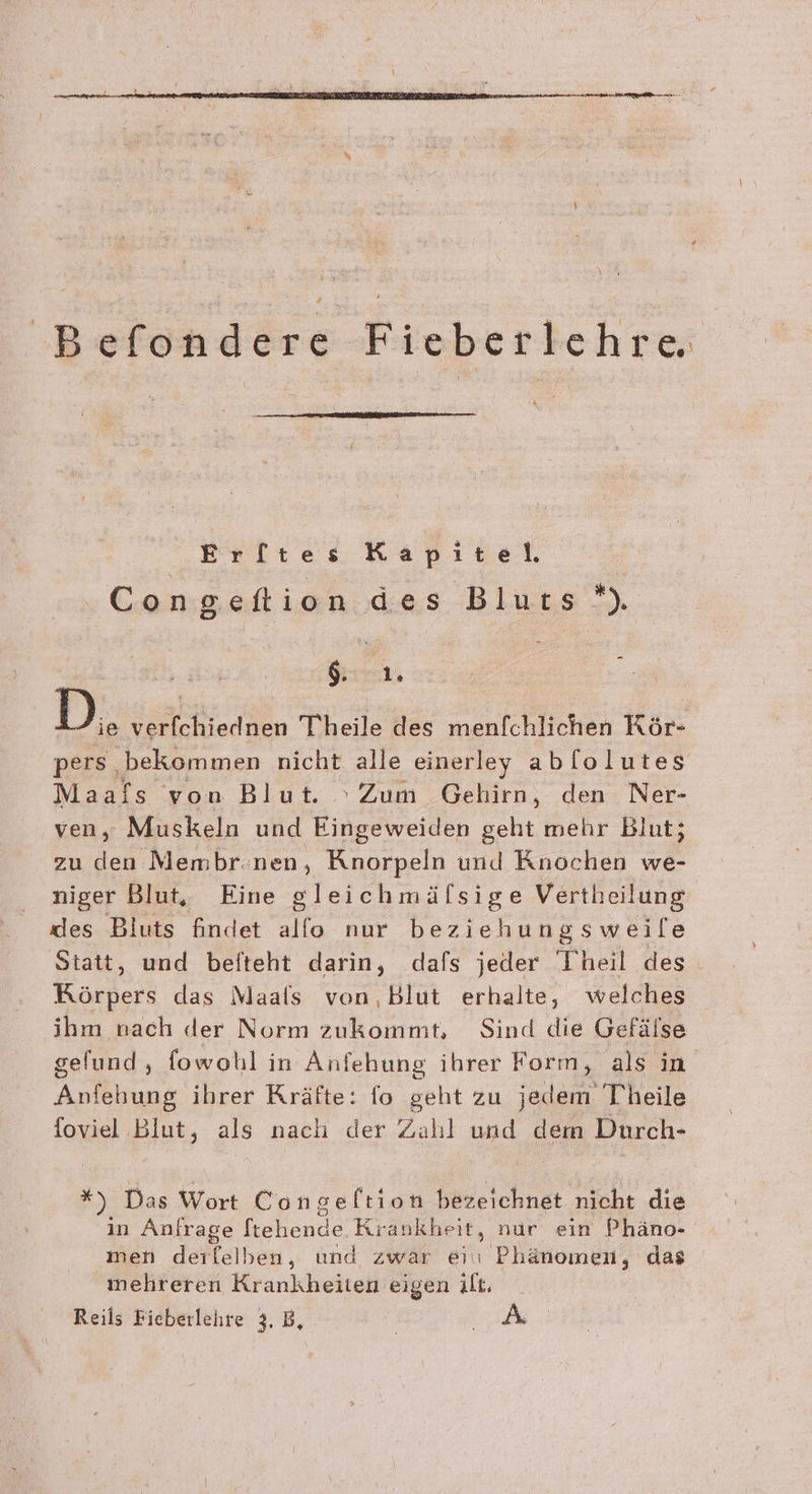 'B andere Fieberlehre Er[ltes Kapitel ‚Congefion des Bluts *) | Gisrar, | D, verfchiednen Theile des menfchlichen Rör- pers. ‚bekommen nicht alle einerley ablolutes Maafs von Blut. Zum Gehirn, den Ner- ven, Muskeln und Fiseweien geht mehr Blut; zu den Membr.nen, Knorpeln und Knochen we- niger Blut, Eine gleichmälsige Vertheilung des Bluts findet allo nur beziehungsweile Statt, und befteht darin, dafs jeder Theil des Körpers das Maals von,Blut erhalte, welches ihm nach der Norm zukommt, Sind die Gefälse gefund,, fowohl in Anfehung ihrer Form, als in Anfehung ihrer Kräfte: fo geht zu jedem T'heile foviel Blut, als nach der Zahl und dem Durch- *) Das Wort Congeltion bezeichnet nicht die in Anfrage fiehlende Krankheit, nur ein Phäno- men der leihen, und zwar ei Phänomen, das imehreren Krankheiten eigen H Reils Fieberlehre 3, B,