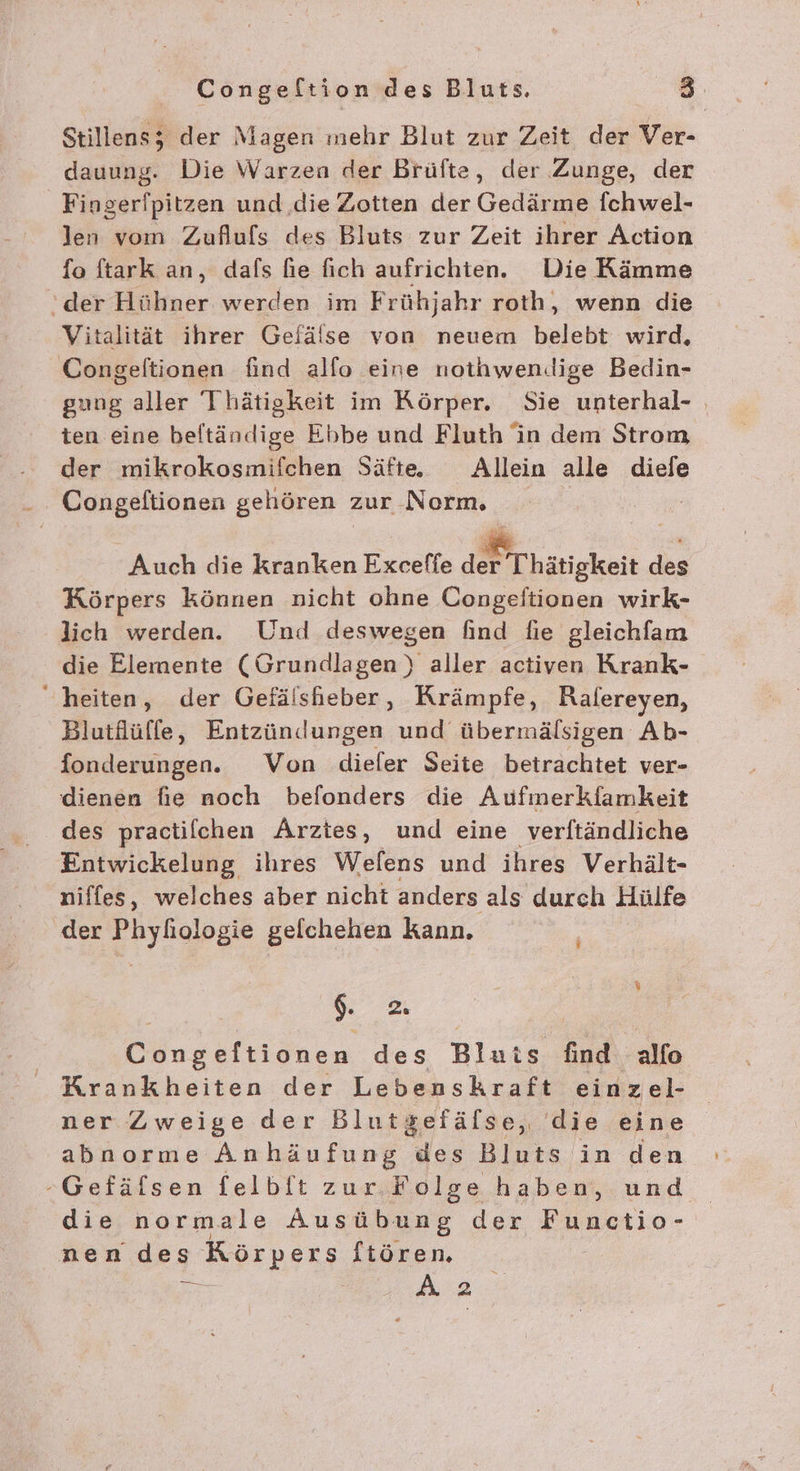 Stillens; der Magen mehr Blut zur Zeit der Ver- dauung. Die Warzen der Brüfte, der Zunge, der Fingerfpitzen und die Zotten der Gedärme fchwel- len vom Zuflufls des Bluts zur Zeit ihrer Action fo ftark an, dafs fie fich aufrichten. Die Kämme ‘der Hühner werden im Frühjahr roth, wenn die Vitalität ihrer Gefälise von neuem belebt wird, Congeltionen find alfo eine nothwendige Bedin- gung aller Thätigkeit im Körper. Sie unterhal- ten eine beftändige Ebbe und Fluth in dem Strom der mikrokosmifchen Säfte. Allein alle diefe Congelftionen gehören : zur Norm, Auch die kranken Exceffe u Thätigkeit des Körpers können nicht ohne Congeftionen wirk- lich werden. Und deswegen find fie gleichfam die Elemente (Grundlagen) aller activen Krank- “heiten, der Gefälshieber , Krämpfe, Ralereyen, Blutflüffe, Entzündungen und übermälsigen Ab- fonderungen. Von dieler Seite betrachtet ver- dienen fie noch befonders die Aufmerkfamkeit des practilchen Arztes, und eine verftändliche Entwickelung ihres Welens und ihres Verhält- niffes, welches aber nicht anders als durch Hülfe der Phyliologie gelchehen kann. $. 2. Congeltionen des Bluts find alfo Krankheiten der Lebenskraft einze- ner Zweige der Blutgefälse, die eine abnorme Anhäufung des Bluts in den -Gefäfsen felbft zur. Folge haben, und die normale Ausübung der Functio- nen des Körpers ftören. = Ä ER