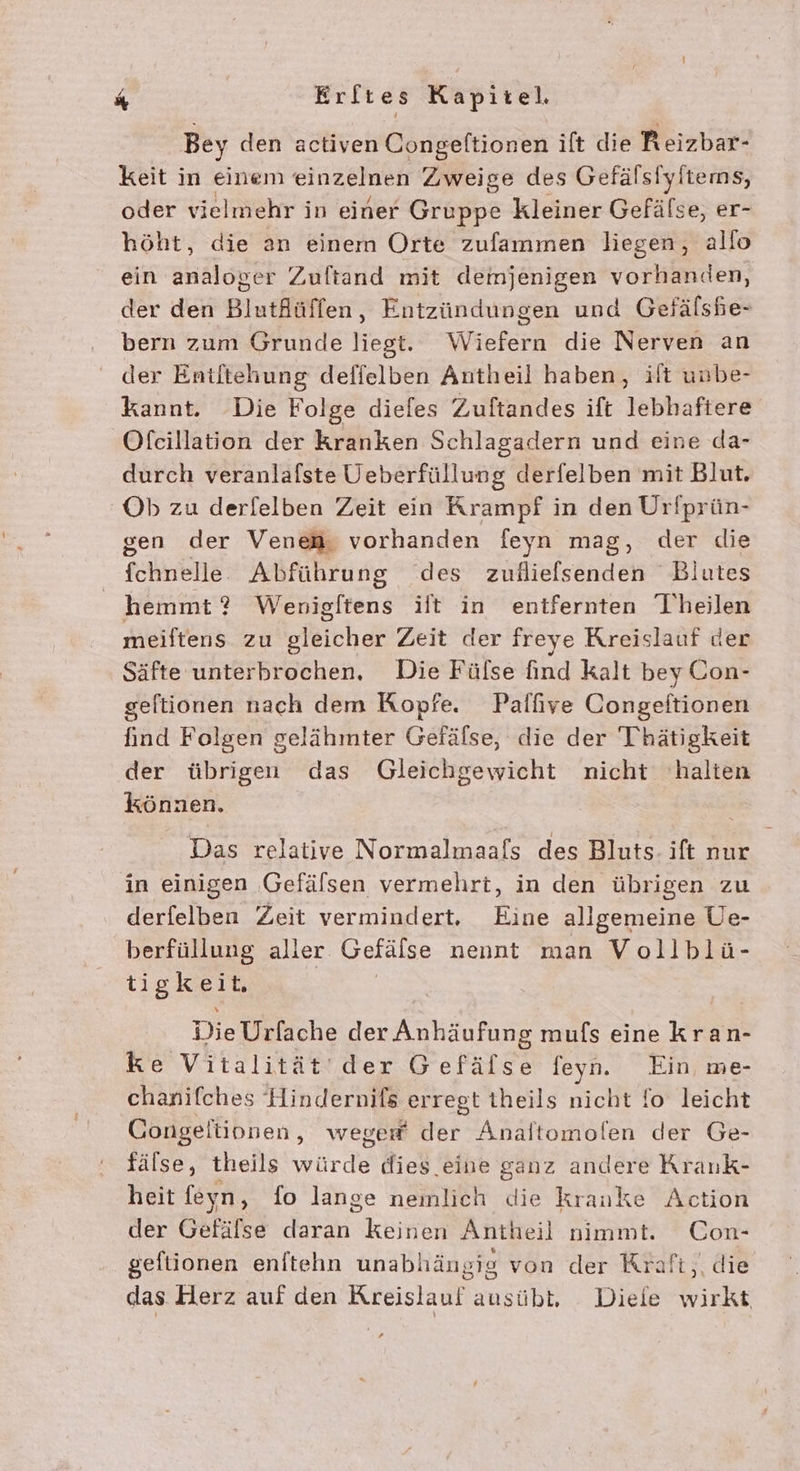 Bey den activen Congeltionen ift die Reizbar- keit in einem einzelnen Zweige des Gefälsiyftems, oder vielmehr in einer Grapbs kleiner Gefälse, er- höht, die an einem Orte zufammen liegen, allo ein analoger Zuftand mit demjenigen vorhanden, der den BlutAüffen, Entzündungen und Gefälshe- bern zum Grunde liegt. Wiefern die Nerven an der Entltehung deffelben Antheil haben, ilt unbe- kannt. Die Folge diefes Zuftandes ift lebhaftere Ofecillation der kranken Schlagadern und eine da- durch veranlafste Üeberfüllung derfelben mit Blut. Ob zu derfelben Zeit ein Krampf in den Urfprün- gen der Venea. vorhanden feyn mag, der die fehrene Abführung des zuilielsenden Blutes hemmt ? Wenigftens ilt in entfernten Theilen meiftens zu gleicher Zeit der freye Kreislauf der Säfte unterbrochen. Die Fülse find kalt bey Con- geltionen nach dem Kopfe. Palfıve Congeftionen find Folgen gelähmter Gefälse, die der Thätigkeit der übrigen das Gleichgewicht nicht halten können. Das relative Normalmaafs des Bluts- ift nur in einigen Gefälsen vermehrt, in den übrigen zu derfelben Zeit vermindert. Eine allgemeine Ue- berfüllung aller Gefälse nennt man Vollblü- tigkeit. | Die Belkche der Anhäufung mufs eine kran- ke Vitalität der Fer feyn. Ein, me- chanifches Hindernils ‚erregt theils nicht fo leicht Congeltinnen, weger® der Analtomolen der Ge- fälse, theils würde dies eine ganz andere Krank- heit feyn, fo lange nemlich die krauke Action der Gefäfse daran keinen Antheil nimmt. Con- geftionen enftehn unabhängig von der Kraft, die das Herz auf den Kreislauf ausübt, Diele wirkt